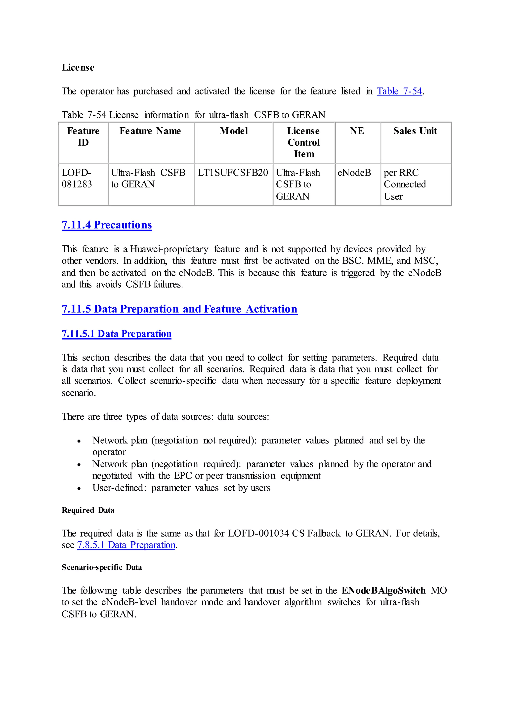 License
The operator has purchased and activated the license for the feature listed in Table 7-54.
Table 7-54 License information for ultra-flash CSFB to GERAN
Feature
ID
Feature Name Model License
Control
Item
NE Sales Unit
LOFD-
081283
Ultra-Flash CSFB
to GERAN
LT1SUFCSFB20 Ultra-Flash
CSFB to
GERAN
eNodeB per RRC
Connected
User
7.11.4 Precautions
This feature is a Huawei-proprietary feature and is not supported by devices provided by
other vendors. In addition, this feature must first be activated on the BSC, MME, and MSC,
and then be activated on the eNodeB. This is because this feature is triggered by the eNodeB
and this avoids CSFB failures.
7.11.5 Data Preparation and Feature Activation
7.11.5.1 Data Preparation
This section describes the data that you need to collect for setting parameters. Required data
is data that you must collect for all scenarios. Required data is data that you must collect for
all scenarios. Collect scenario-specific data when necessary for a specific feature deployment
scenario.
There are three types of data sources: data sources:
 Network plan (negotiation not required): parameter values planned and set by the
operator
 Network plan (negotiation required): parameter values planned by the operator and
negotiated with the EPC or peer transmission equipment
 User-defined: parameter values set by users
Required Data
The required data is the same as that for LOFD-001034 CS Fallback to GERAN. For details,
see 7.8.5.1 Data Preparation.
Scenario-specific Data
The following table describes the parameters that must be set in the ENodeBAlgoSwitch MO
to set the eNodeB-level handover mode and handover algorithm switches for ultra-flash
CSFB to GERAN.
 