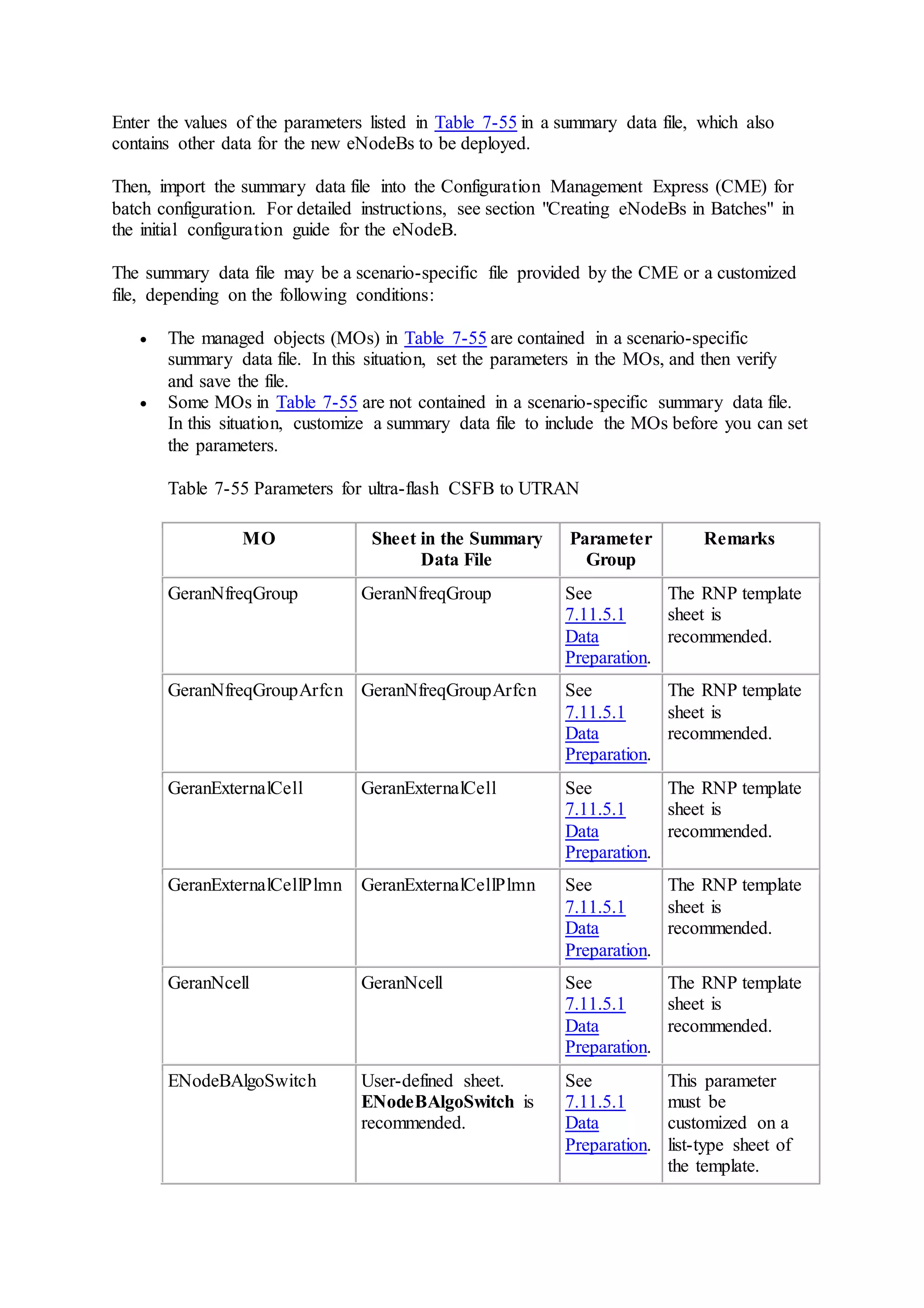 Enter the values of the parameters listed in Table 7-55 in a summary data file, which also
contains other data for the new eNodeBs to be deployed.
Then, import the summary data file into the Configuration Management Express (CME) for
batch configuration. For detailed instructions, see section "Creating eNodeBs in Batches" in
the initial configuration guide for the eNodeB.
The summary data file may be a scenario-specific file provided by the CME or a customized
file, depending on the following conditions:
 The managed objects (MOs) in Table 7-55 are contained in a scenario-specific
summary data file. In this situation, set the parameters in the MOs, and then verify
and save the file.
 Some MOs in Table 7-55 are not contained in a scenario-specific summary data file.
In this situation, customize a summary data file to include the MOs before you can set
the parameters.
Table 7-55 Parameters for ultra-flash CSFB to UTRAN
MO Sheet in the Summary
Data File
Parameter
Group
Remarks
GeranNfreqGroup GeranNfreqGroup See
7.11.5.1
Data
Preparation.
The RNP template
sheet is
recommended.
GeranNfreqGroupArfcn GeranNfreqGroupArfcn See
7.11.5.1
Data
Preparation.
The RNP template
sheet is
recommended.
GeranExternalCell GeranExternalCell See
7.11.5.1
Data
Preparation.
The RNP template
sheet is
recommended.
GeranExternalCellPlmn GeranExternalCellPlmn See
7.11.5.1
Data
Preparation.
The RNP template
sheet is
recommended.
GeranNcell GeranNcell See
7.11.5.1
Data
Preparation.
The RNP template
sheet is
recommended.
ENodeBAlgoSwitch User-defined sheet.
ENodeBAlgoSwitch is
recommended.
See
7.11.5.1
Data
Preparation.
This parameter
must be
customized on a
list-type sheet of
the template.
 