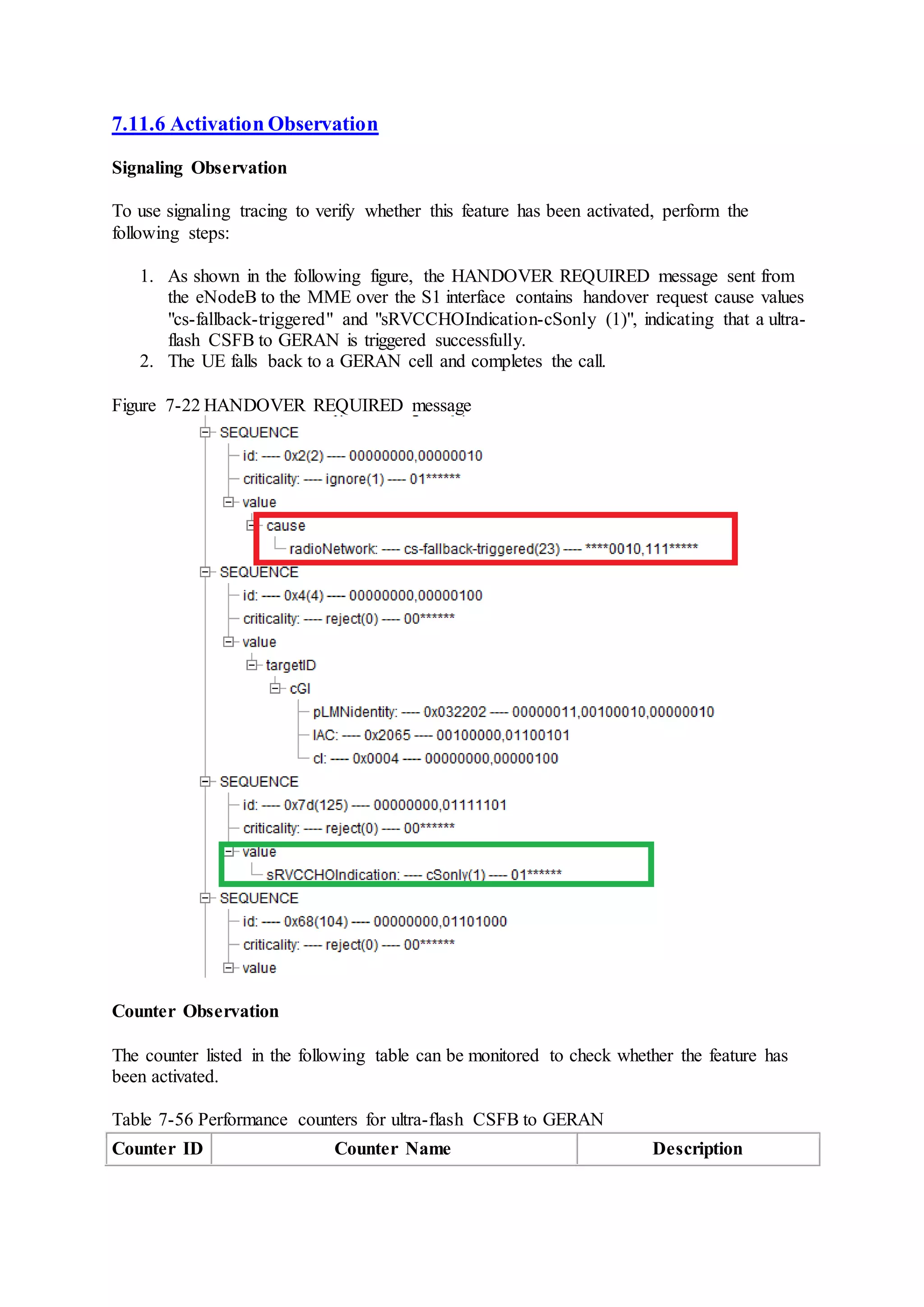 7.11.6 Activation Observation
Signaling Observation
To use signaling tracing to verify whether this feature has been activated, perform the
following steps:
1. As shown in the following figure, the HANDOVER REQUIRED message sent from
the eNodeB to the MME over the S1 interface contains handover request cause values
"cs-fallback-triggered" and "sRVCCHOIndication-cSonly (1)", indicating that a ultra-
flash CSFB to GERAN is triggered successfully.
2. The UE falls back to a GERAN cell and completes the call.
Figure 7-22 HANDOVER REQUIRED message
Counter Observation
The counter listed in the following table can be monitored to check whether the feature has
been activated.
Table 7-56 Performance counters for ultra-flash CSFB to GERAN
Counter ID Counter Name Description
 