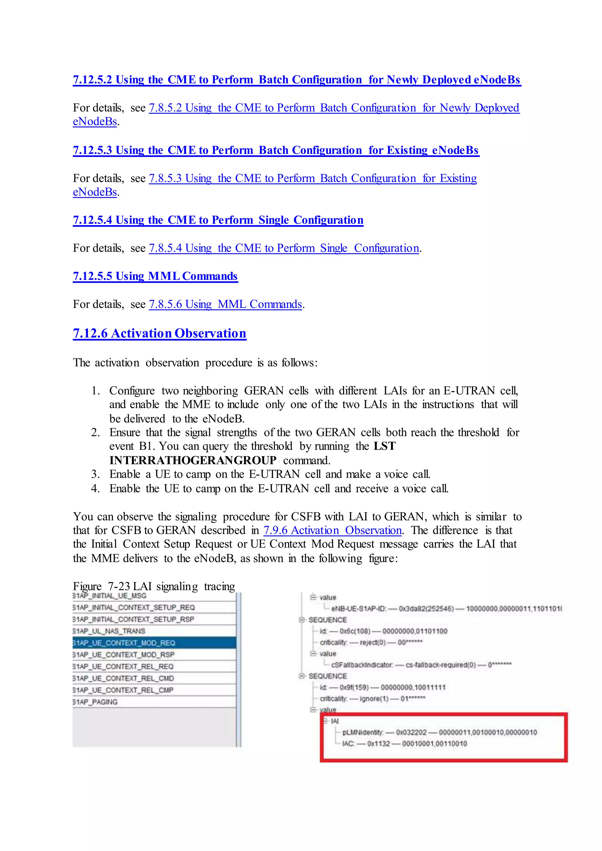 7.12.5.2 Using the CME to Perform Batch Configuration for Newly Deployed eNodeBs
For details, see 7.8.5.2 Using the CME to Perform Batch Configuration for Newly Deployed
eNodeBs.
7.12.5.3 Using the CME to Perform Batch Configuration for Existing eNodeBs
For details, see 7.8.5.3 Using the CME to Perform Batch Configuration for Existing
eNodeBs.
7.12.5.4 Using the CME to Perform Single Configuration
For details, see 7.8.5.4 Using the CME to Perform Single Configuration.
7.12.5.5 Using MMLCommands
For details, see 7.8.5.6 Using MML Commands.
7.12.6 Activation Observation
The activation observation procedure is as follows:
1. Configure two neighboring GERAN cells with different LAIs for an E-UTRAN cell,
and enable the MME to include only one of the two LAIs in the instructions that will
be delivered to the eNodeB.
2. Ensure that the signal strengths of the two GERAN cells both reach the threshold for
event B1. You can query the threshold by running the LST
INTERRATHOGERANGROUP command.
3. Enable a UE to camp on the E-UTRAN cell and make a voice call.
4. Enable the UE to camp on the E-UTRAN cell and receive a voice call.
You can observe the signaling procedure for CSFB with LAI to GERAN, which is similar to
that for CSFB to GERAN described in 7.9.6 Activation Observation. The difference is that
the Initial Context Setup Request or UE Context Mod Request message carries the LAI that
the MME delivers to the eNodeB, as shown in the following figure:
Figure 7-23 LAI signaling tracing
 