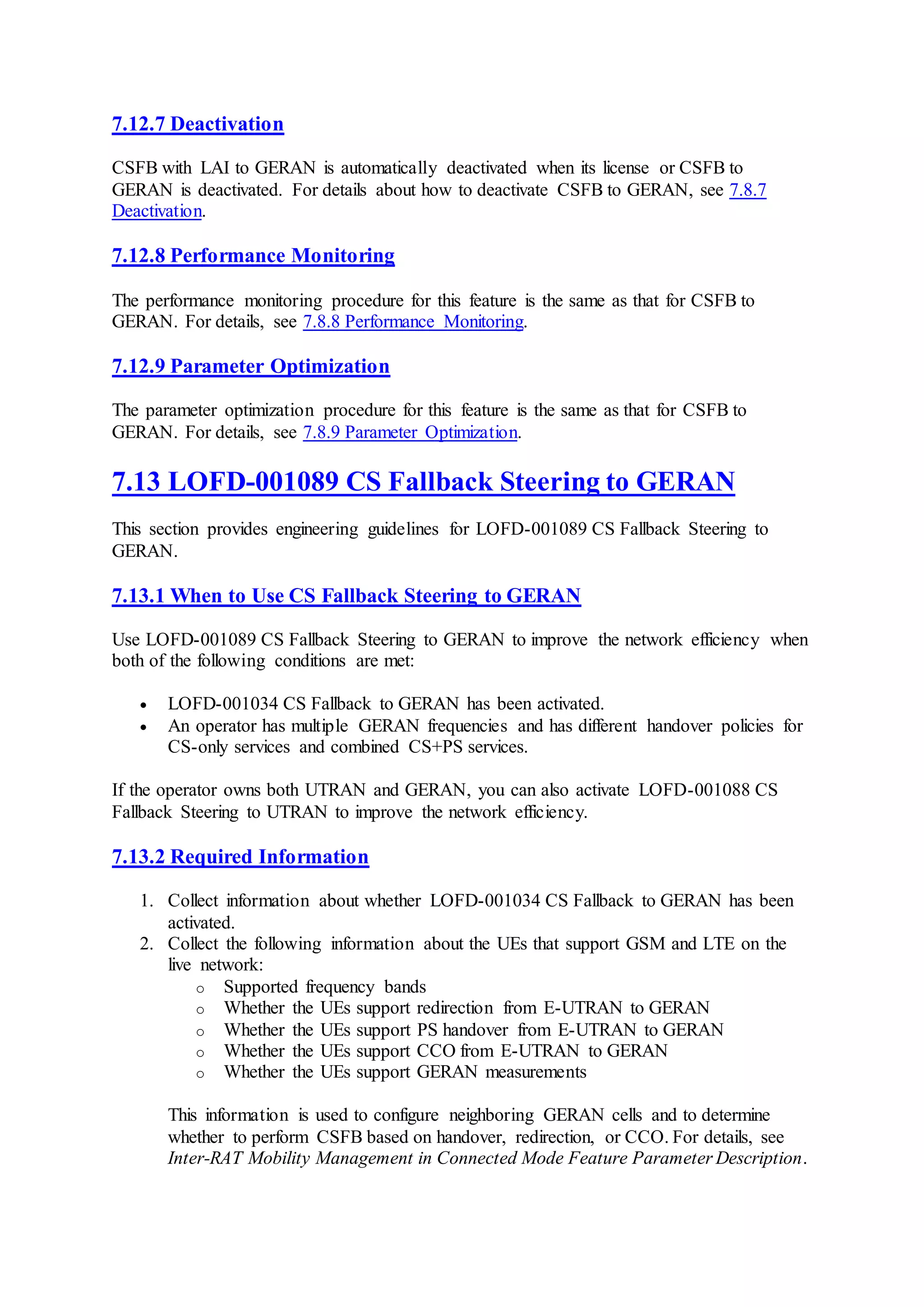 7.12.7 Deactivation
CSFB with LAI to GERAN is automatically deactivated when its license or CSFB to
GERAN is deactivated. For details about how to deactivate CSFB to GERAN, see 7.8.7
Deactivation.
7.12.8 Performance Monitoring
The performance monitoring procedure for this feature is the same as that for CSFB to
GERAN. For details, see 7.8.8 Performance Monitoring.
7.12.9 Parameter Optimization
The parameter optimization procedure for this feature is the same as that for CSFB to
GERAN. For details, see 7.8.9 Parameter Optimization.
7.13 LOFD-001089 CS Fallback Steering to GERAN
This section provides engineering guidelines for LOFD-001089 CS Fallback Steering to
GERAN.
7.13.1 When to Use CS Fallback Steering to GERAN
Use LOFD-001089 CS Fallback Steering to GERAN to improve the network efficiency when
both of the following conditions are met:
 LOFD-001034 CS Fallback to GERAN has been activated.
 An operator has multiple GERAN frequencies and has different handover policies for
CS-only services and combined CS+PS services.
If the operator owns both UTRAN and GERAN, you can also activate LOFD-001088 CS
Fallback Steering to UTRAN to improve the network efficiency.
7.13.2 Required Information
1. Collect information about whether LOFD-001034 CS Fallback to GERAN has been
activated.
2. Collect the following information about the UEs that support GSM and LTE on the
live network:
o Supported frequency bands
o Whether the UEs support redirection from E-UTRAN to GERAN
o Whether the UEs support PS handover from E-UTRAN to GERAN
o Whether the UEs support CCO from E-UTRAN to GERAN
o Whether the UEs support GERAN measurements
This information is used to configure neighboring GERAN cells and to determine
whether to perform CSFB based on handover, redirection, or CCO. For details, see
Inter-RAT Mobility Management in Connected Mode Feature Parameter Description.
 