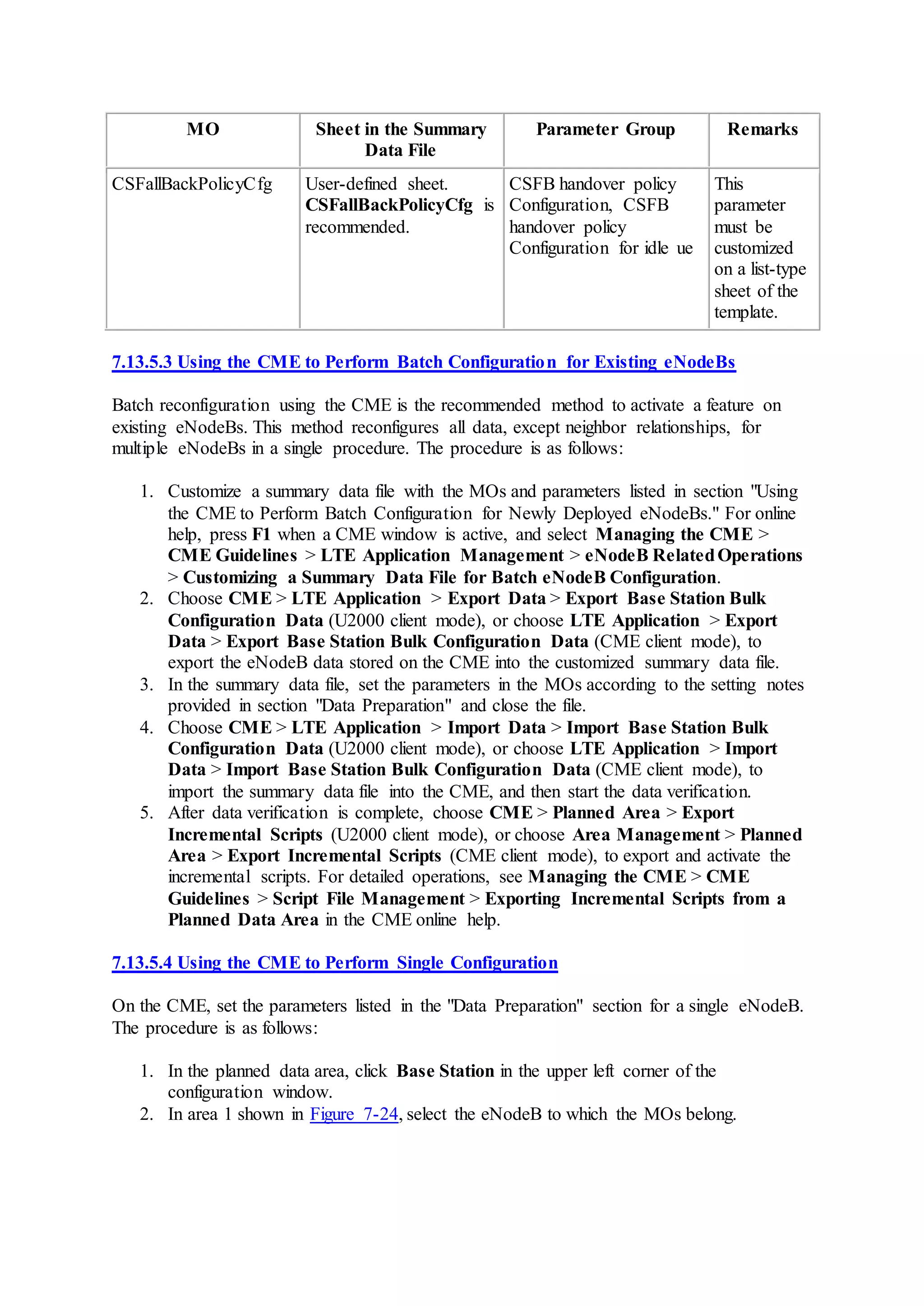 MO Sheet in the Summary
Data File
Parameter Group Remarks
CSFallBackPolicyCfg User-defined sheet.
CSFallBackPolicyCfg is
recommended.
CSFB handover policy
Configuration, CSFB
handover policy
Configuration for idle ue
This
parameter
must be
customized
on a list-type
sheet of the
template.
7.13.5.3 Using the CME to Perform Batch Configuration for Existing eNodeBs
Batch reconfiguration using the CME is the recommended method to activate a feature on
existing eNodeBs. This method reconfigures all data, except neighbor relationships, for
multiple eNodeBs in a single procedure. The procedure is as follows:
1. Customize a summary data file with the MOs and parameters listed in section "Using
the CME to Perform Batch Configuration for Newly Deployed eNodeBs." For online
help, press F1 when a CME window is active, and select Managing the CME >
CME Guidelines > LTE Application Management > eNodeB RelatedOperations
> Customizing a Summary Data File for Batch eNodeB Configuration.
2. Choose CME > LTE Application > Export Data > Export Base Station Bulk
Configuration Data (U2000 client mode), or choose LTE Application > Export
Data > Export Base Station Bulk Configuration Data (CME client mode), to
export the eNodeB data stored on the CME into the customized summary data file.
3. In the summary data file, set the parameters in the MOs according to the setting notes
provided in section "Data Preparation" and close the file.
4. Choose CME > LTE Application > Import Data > Import Base Station Bulk
Configuration Data (U2000 client mode), or choose LTE Application > Import
Data > Import Base Station Bulk Configuration Data (CME client mode), to
import the summary data file into the CME, and then start the data verification.
5. After data verification is complete, choose CME > Planned Area > Export
Incremental Scripts (U2000 client mode), or choose Area Management > Planned
Area > Export Incremental Scripts (CME client mode), to export and activate the
incremental scripts. For detailed operations, see Managing the CME > CME
Guidelines > Script File Management > Exporting Incremental Scripts from a
Planned Data Area in the CME online help.
7.13.5.4 Using the CME to Perform Single Configuration
On the CME, set the parameters listed in the "Data Preparation" section for a single eNodeB.
The procedure is as follows:
1. In the planned data area, click Base Station in the upper left corner of the
configuration window.
2. In area 1 shown in Figure 7-24, select the eNodeB to which the MOs belong.
 