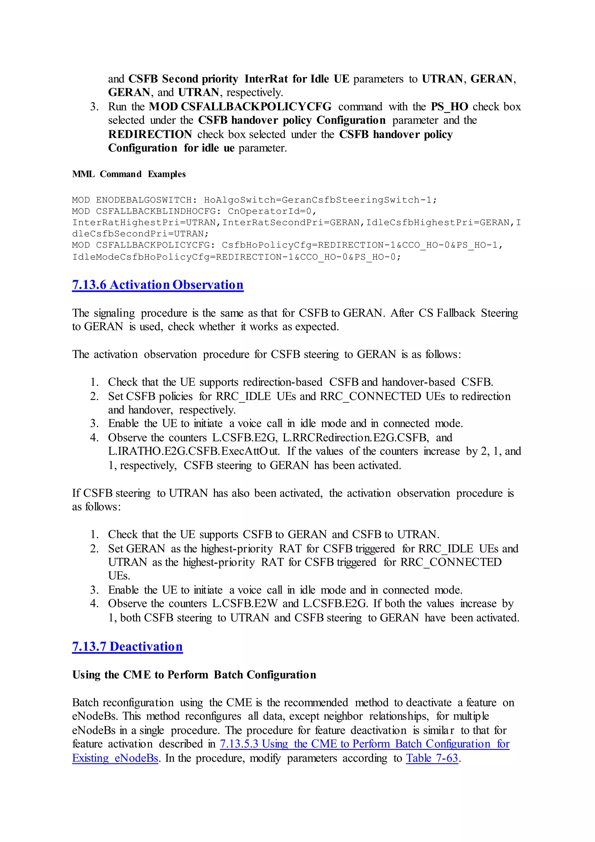 and CSFB Second priority InterRat for Idle UE parameters to UTRAN, GERAN,
GERAN, and UTRAN, respectively.
3. Run the MOD CSFALLBACKPOLICYCFG command with the PS_HO check box
selected under the CSFB handover policy Configuration parameter and the
REDIRECTION check box selected under the CSFB handover policy
Configuration for idle ue parameter.
MML Command Examples
MOD ENODEBALGOSWITCH: HoAlgoSwitch=GeranCsfbSteeringSwitch-1;
MOD CSFALLBACKBLINDHOCFG: CnOperatorId=0,
InterRatHighestPri=UTRAN,InterRatSecondPri=GERAN,IdleCsfbHighestPri=GERAN,I
dleCsfbSecondPri=UTRAN;
MOD CSFALLBACKPOLICYCFG: CsfbHoPolicyCfg=REDIRECTION-1&CCO_HO-0&PS_HO-1,
IdleModeCsfbHoPolicyCfg=REDIRECTION-1&CCO_HO-0&PS_HO-0;
7.13.6 Activation Observation
The signaling procedure is the same as that for CSFB to GERAN. After CS Fallback Steering
to GERAN is used, check whether it works as expected.
The activation observation procedure for CSFB steering to GERAN is as follows:
1. Check that the UE supports redirection-based CSFB and handover-based CSFB.
2. Set CSFB policies for RRC_IDLE UEs and RRC_CONNECTED UEs to redirection
and handover, respectively.
3. Enable the UE to initiate a voice call in idle mode and in connected mode.
4. Observe the counters L.CSFB.E2G, L.RRCRedirection.E2G.CSFB, and
L.IRATHO.E2G.CSFB.ExecAttOut. If the values of the counters increase by 2, 1, and
1, respectively, CSFB steering to GERAN has been activated.
If CSFB steering to UTRAN has also been activated, the activation observation procedure is
as follows:
1. Check that the UE supports CSFB to GERAN and CSFB to UTRAN.
2. Set GERAN as the highest-priority RAT for CSFB triggered for RRC_IDLE UEs and
UTRAN as the highest-priority RAT for CSFB triggered for RRC_CONNECTED
UEs.
3. Enable the UE to initiate a voice call in idle mode and in connected mode.
4. Observe the counters L.CSFB.E2W and L.CSFB.E2G. If both the values increase by
1, both CSFB steering to UTRAN and CSFB steering to GERAN have been activated.
7.13.7 Deactivation
Using the CME to Perform Batch Configuration
Batch reconfiguration using the CME is the recommended method to deactivate a feature on
eNodeBs. This method reconfigures all data, except neighbor relationships, for multiple
eNodeBs in a single procedure. The procedure for feature deactivation is similar to that for
feature activation described in 7.13.5.3 Using the CME to Perform Batch Configuration for
Existing eNodeBs. In the procedure, modify parameters according to Table 7-63.
 