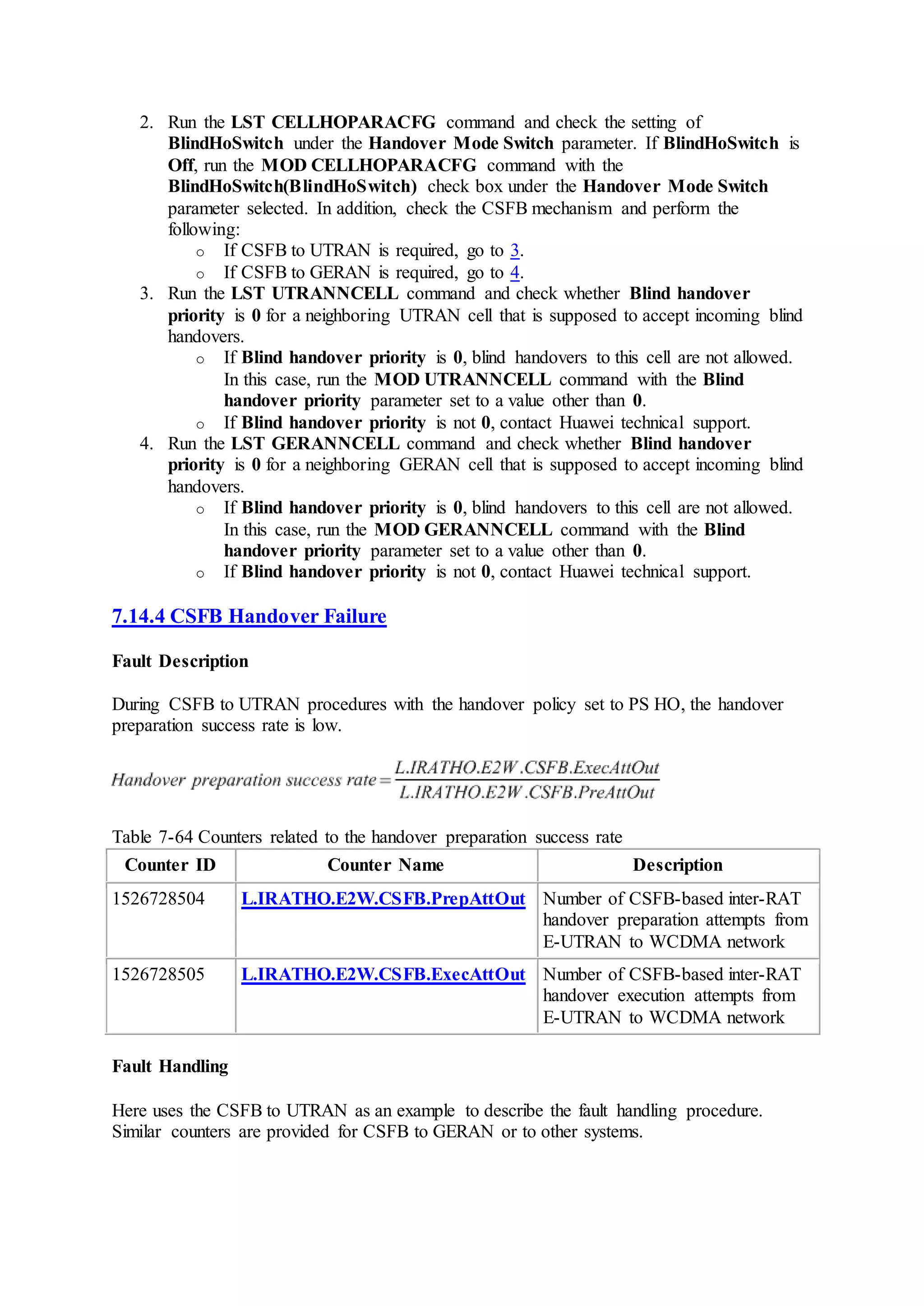 2. Run the LST CELLHOPARACFG command and check the setting of
BlindHoSwitch under the Handover Mode Switch parameter. If BlindHoSwitch is
Off, run the MOD CELLHOPARACFG command with the
BlindHoSwitch(BlindHoSwitch) check box under the Handover Mode Switch
parameter selected. In addition, check the CSFB mechanism and perform the
following:
o If CSFB to UTRAN is required, go to 3.
o If CSFB to GERAN is required, go to 4.
3. Run the LST UTRANNCELL command and check whether Blind handover
priority is 0 for a neighboring UTRAN cell that is supposed to accept incoming blind
handovers.
o If Blind handover priority is 0, blind handovers to this cell are not allowed.
In this case, run the MOD UTRANNCELL command with the Blind
handover priority parameter set to a value other than 0.
o If Blind handover priority is not 0, contact Huawei technical support.
4. Run the LST GERANNCELL command and check whether Blind handover
priority is 0 for a neighboring GERAN cell that is supposed to accept incoming blind
handovers.
o If Blind handover priority is 0, blind handovers to this cell are not allowed.
In this case, run the MOD GERANNCELL command with the Blind
handover priority parameter set to a value other than 0.
o If Blind handover priority is not 0, contact Huawei technical support.
7.14.4 CSFB Handover Failure
Fault Description
During CSFB to UTRAN procedures with the handover policy set to PS HO, the handover
preparation success rate is low.
Table 7-64 Counters related to the handover preparation success rate
Counter ID Counter Name Description
1526728504 L.IRATHO.E2W.CSFB.PrepAttOut Number of CSFB-based inter-RAT
handover preparation attempts from
E-UTRAN to WCDMA network
1526728505 L.IRATHO.E2W.CSFB.ExecAttOut Number of CSFB-based inter-RAT
handover execution attempts from
E-UTRAN to WCDMA network
Fault Handling
Here uses the CSFB to UTRAN as an example to describe the fault handling procedure.
Similar counters are provided for CSFB to GERAN or to other systems.
 
