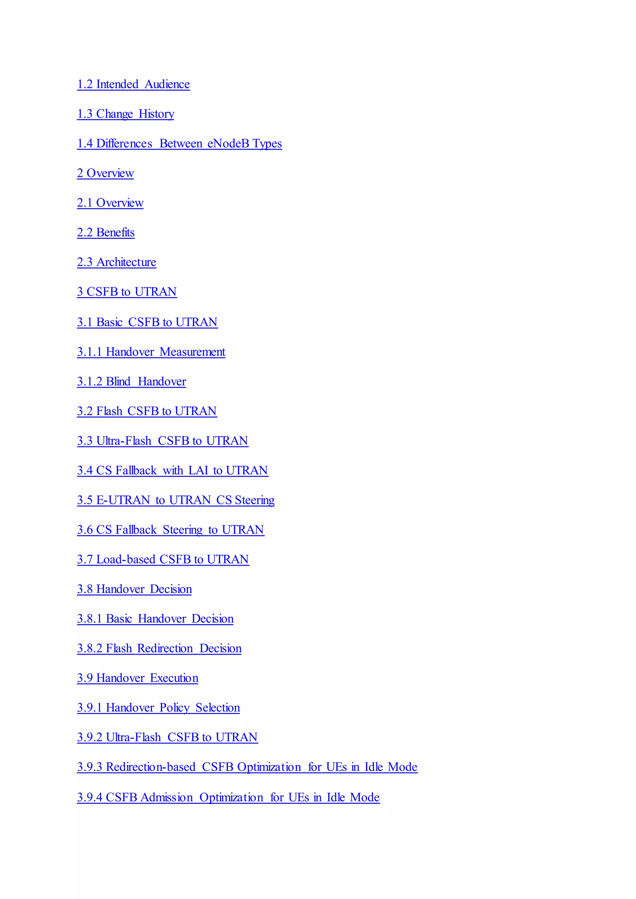 1.2 Intended Audience
1.3 Change History
1.4 Differences Between eNodeB Types
2 Overview
2.1 Overview
2.2 Benefits
2.3 Architecture
3 CSFB to UTRAN
3.1 Basic CSFB to UTRAN
3.1.1 Handover Measurement
3.1.2 Blind Handover
3.2 Flash CSFB to UTRAN
3.3 Ultra-Flash CSFB to UTRAN
3.4 CS Fallback with LAI to UTRAN
3.5 E-UTRAN to UTRAN CS Steering
3.6 CS Fallback Steering to UTRAN
3.7 Load-based CSFB to UTRAN
3.8 Handover Decision
3.8.1 Basic Handover Decision
3.8.2 Flash Redirection Decision
3.9 Handover Execution
3.9.1 Handover Policy Selection
3.9.2 Ultra-Flash CSFB to UTRAN
3.9.3 Redirection-based CSFB Optimization for UEs in Idle Mode
3.9.4 CSFB Admission Optimization for UEs in Idle Mode
 