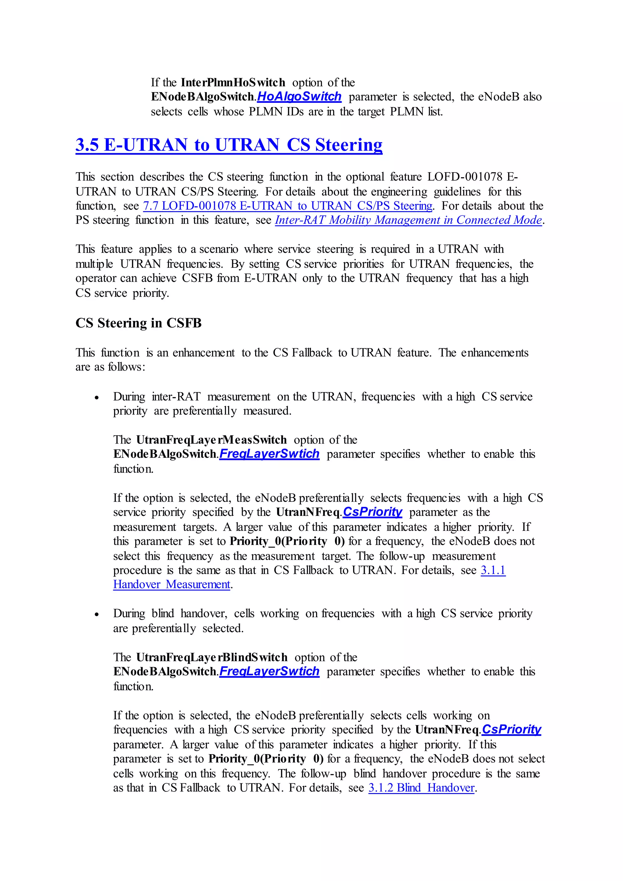 If the InterPlmnHoSwitch option of the
ENodeBAlgoSwitch.HoAlgoSwitch parameter is selected, the eNodeB also
selects cells whose PLMN IDs are in the target PLMN list.
3.5 E-UTRAN to UTRAN CS Steering
This section describes the CS steering function in the optional feature LOFD-001078 E-
UTRAN to UTRAN CS/PS Steering. For details about the engineering guidelines for this
function, see 7.7 LOFD-001078 E-UTRAN to UTRAN CS/PS Steering. For details about the
PS steering function in this feature, see Inter-RAT Mobility Management in Connected Mode.
This feature applies to a scenario where service steering is required in a UTRAN with
multiple UTRAN frequencies. By setting CS service priorities for UTRAN frequencies, the
operator can achieve CSFB from E-UTRAN only to the UTRAN frequency that has a high
CS service priority.
CS Steering in CSFB
This function is an enhancement to the CS Fallback to UTRAN feature. The enhancements
are as follows:
 During inter-RAT measurement on the UTRAN, frequencies with a high CS service
priority are preferentially measured.
The UtranFreqLayerMeasSwitch option of the
ENodeBAlgoSwitch.FreqLayerSwtich parameter specifies whether to enable this
function.
If the option is selected, the eNodeB preferentially selects frequencies with a high CS
service priority specified by the UtranNFreq.CsPriority parameter as the
measurement targets. A larger value of this parameter indicates a higher priority. If
this parameter is set to Priority_0(Priority 0) for a frequency, the eNodeB does not
select this frequency as the measurement target. The follow-up measurement
procedure is the same as that in CS Fallback to UTRAN. For details, see 3.1.1
Handover Measurement.
 During blind handover, cells working on frequencies with a high CS service priority
are preferentially selected.
The UtranFreqLayerBlindSwitch option of the
ENodeBAlgoSwitch.FreqLayerSwtich parameter specifies whether to enable this
function.
If the option is selected, the eNodeB preferentially selects cells working on
frequencies with a high CS service priority specified by the UtranNFreq.CsPriority
parameter. A larger value of this parameter indicates a higher priority. If this
parameter is set to Priority_0(Priority 0) for a frequency, the eNodeB does not select
cells working on this frequency. The follow-up blind handover procedure is the same
as that in CS Fallback to UTRAN. For details, see 3.1.2 Blind Handover.
 