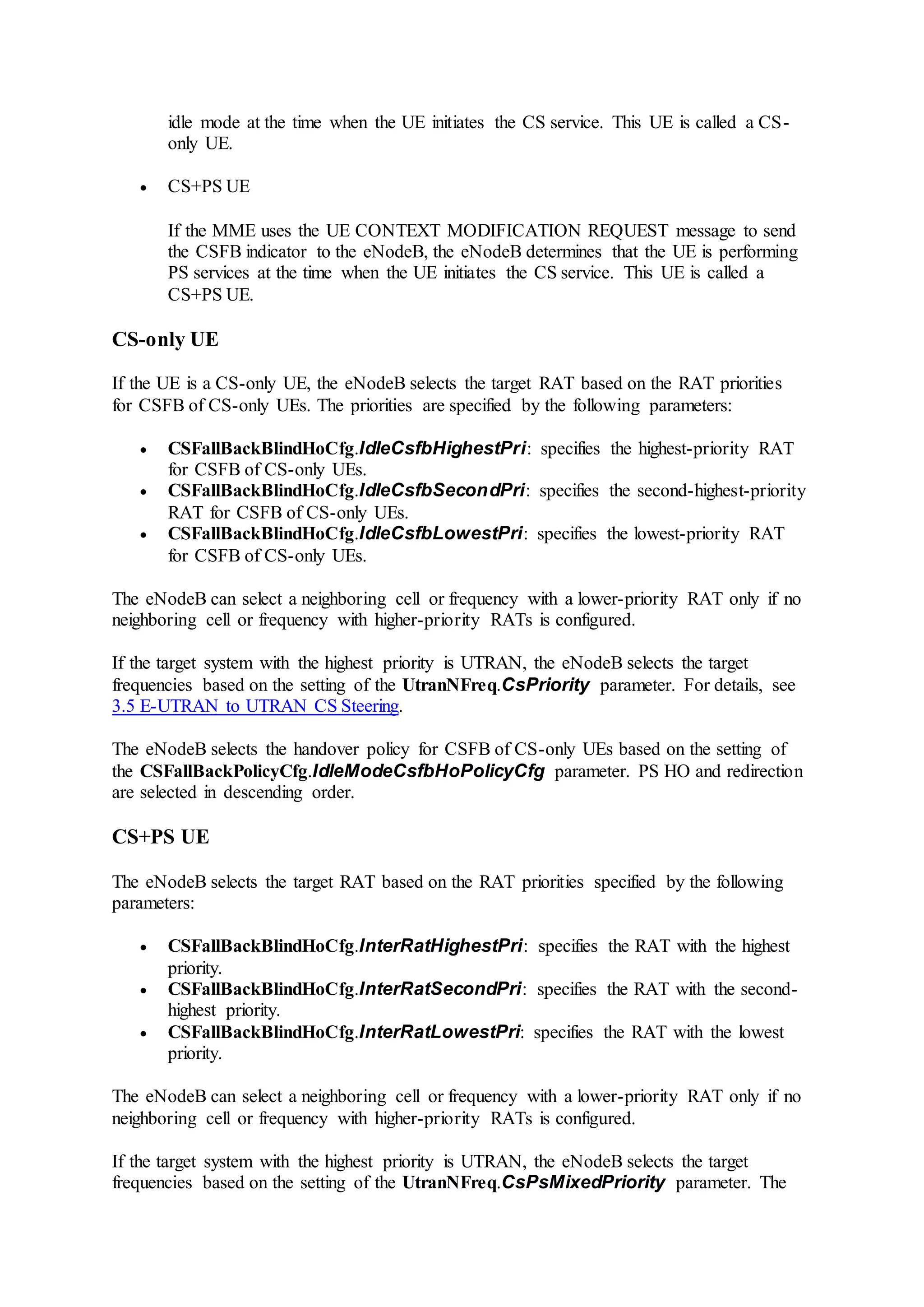 idle mode at the time when the UE initiates the CS service. This UE is called a CS-
only UE.
 CS+PS UE
If the MME uses the UE CONTEXT MODIFICATION REQUEST message to send
the CSFB indicator to the eNodeB, the eNodeB determines that the UE is performing
PS services at the time when the UE initiates the CS service. This UE is called a
CS+PS UE.
CS-only UE
If the UE is a CS-only UE, the eNodeB selects the target RAT based on the RAT priorities
for CSFB of CS-only UEs. The priorities are specified by the following parameters:
 CSFallBackBlindHoCfg.IdleCsfbHighestPri: specifies the highest-priority RAT
for CSFB of CS-only UEs.
 CSFallBackBlindHoCfg.IdleCsfbSecondPri: specifies the second-highest-priority
RAT for CSFB of CS-only UEs.
 CSFallBackBlindHoCfg.IdleCsfbLowestPri: specifies the lowest-priority RAT
for CSFB of CS-only UEs.
The eNodeB can select a neighboring cell or frequency with a lower-priority RAT only if no
neighboring cell or frequency with higher-priority RATs is configured.
If the target system with the highest priority is UTRAN, the eNodeB selects the target
frequencies based on the setting of the UtranNFreq.CsPriority parameter. For details, see
3.5 E-UTRAN to UTRAN CS Steering.
The eNodeB selects the handover policy for CSFB of CS-only UEs based on the setting of
the CSFallBackPolicyCfg.IdleModeCsfbHoPolicyCfg parameter. PS HO and redirection
are selected in descending order.
CS+PS UE
The eNodeB selects the target RAT based on the RAT priorities specified by the following
parameters:
 CSFallBackBlindHoCfg.InterRatHighestPri: specifies the RAT with the highest
priority.
 CSFallBackBlindHoCfg.InterRatSecondPri: specifies the RAT with the second-
highest priority.
 CSFallBackBlindHoCfg.InterRatLowestPri: specifies the RAT with the lowest
priority.
The eNodeB can select a neighboring cell or frequency with a lower-priority RAT only if no
neighboring cell or frequency with higher-priority RATs is configured.
If the target system with the highest priority is UTRAN, the eNodeB selects the target
frequencies based on the setting of the UtranNFreq.CsPsMixedPriority parameter. The
 