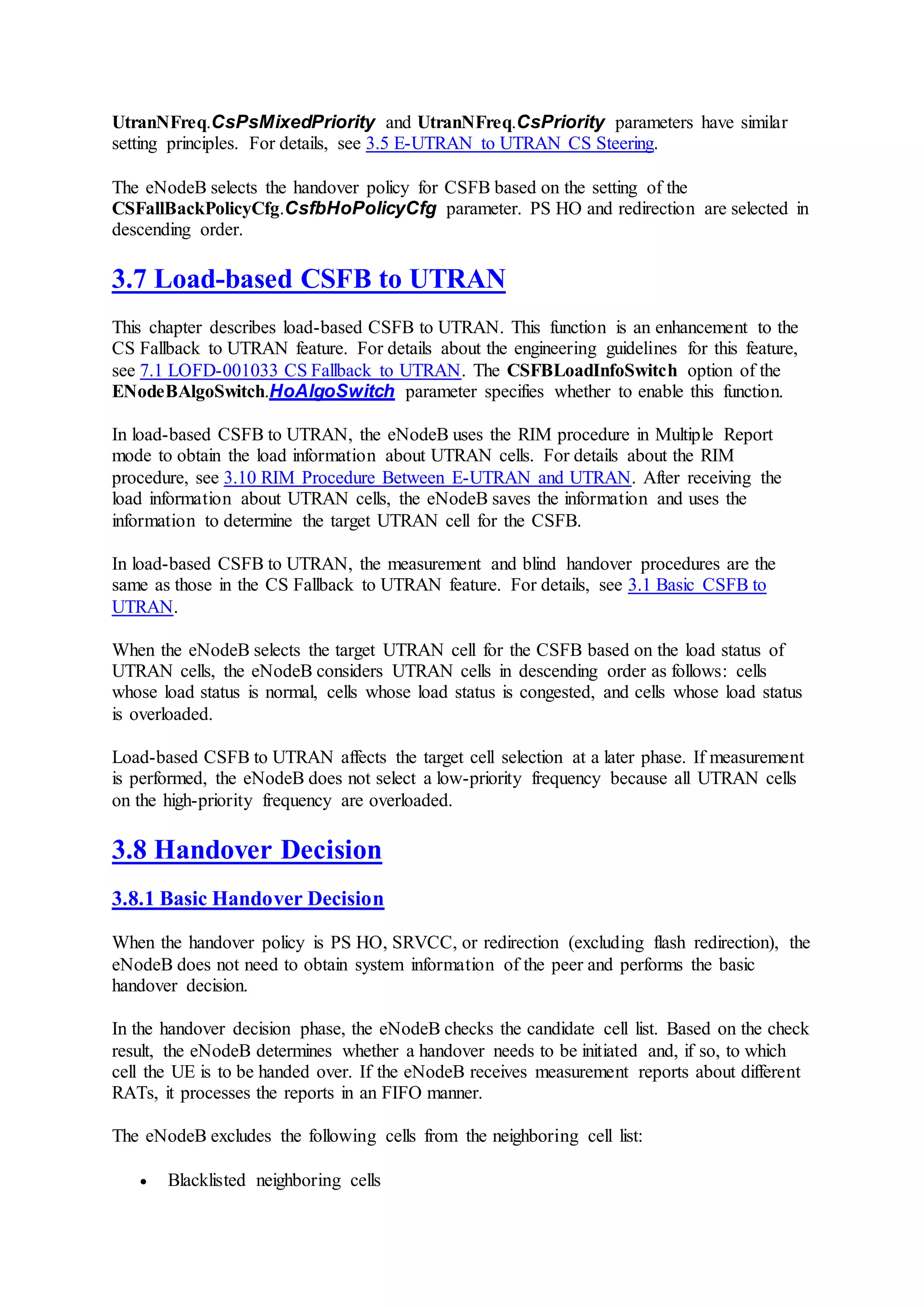 UtranNFreq.CsPsMixedPriority and UtranNFreq.CsPriority parameters have similar
setting principles. For details, see 3.5 E-UTRAN to UTRAN CS Steering.
The eNodeB selects the handover policy for CSFB based on the setting of the
CSFallBackPolicyCfg.CsfbHoPolicyCfg parameter. PS HO and redirection are selected in
descending order.
3.7 Load-based CSFB to UTRAN
This chapter describes load-based CSFB to UTRAN. This function is an enhancement to the
CS Fallback to UTRAN feature. For details about the engineering guidelines for this feature,
see 7.1 LOFD-001033 CS Fallback to UTRAN. The CSFBLoadInfoSwitch option of the
ENodeBAlgoSwitch.HoAlgoSwitch parameter specifies whether to enable this function.
In load-based CSFB to UTRAN, the eNodeB uses the RIM procedure in Multiple Report
mode to obtain the load information about UTRAN cells. For details about the RIM
procedure, see 3.10 RIM Procedure Between E-UTRAN and UTRAN. After receiving the
load information about UTRAN cells, the eNodeB saves the information and uses the
information to determine the target UTRAN cell for the CSFB.
In load-based CSFB to UTRAN, the measurement and blind handover procedures are the
same as those in the CS Fallback to UTRAN feature. For details, see 3.1 Basic CSFB to
UTRAN.
When the eNodeB selects the target UTRAN cell for the CSFB based on the load status of
UTRAN cells, the eNodeB considers UTRAN cells in descending order as follows: cells
whose load status is normal, cells whose load status is congested, and cells whose load status
is overloaded.
Load-based CSFB to UTRAN affects the target cell selection at a later phase. If measurement
is performed, the eNodeB does not select a low-priority frequency because all UTRAN cells
on the high-priority frequency are overloaded.
3.8 Handover Decision
3.8.1 Basic Handover Decision
When the handover policy is PS HO, SRVCC, or redirection (excluding flash redirection), the
eNodeB does not need to obtain system information of the peer and performs the basic
handover decision.
In the handover decision phase, the eNodeB checks the candidate cell list. Based on the check
result, the eNodeB determines whether a handover needs to be initiated and, if so, to which
cell the UE is to be handed over. If the eNodeB receives measurement reports about different
RATs, it processes the reports in an FIFO manner.
The eNodeB excludes the following cells from the neighboring cell list:
 Blacklisted neighboring cells
 