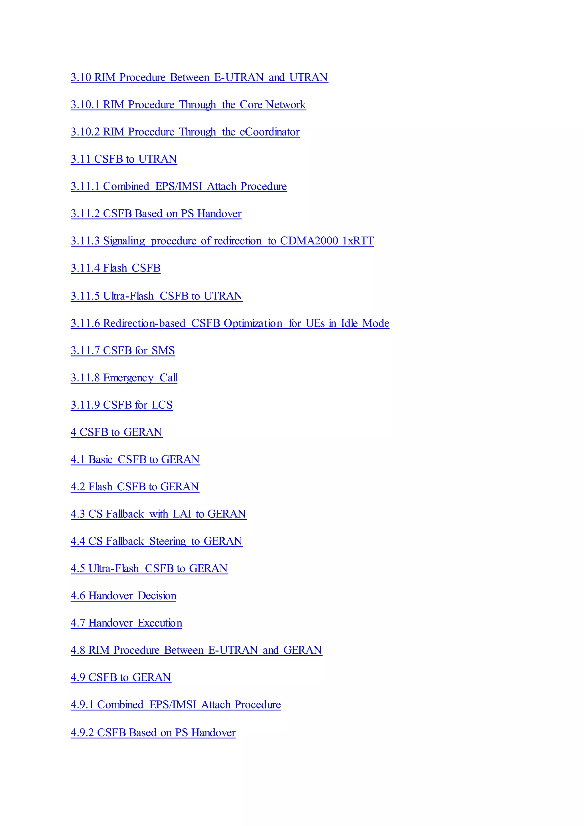 3.10 RIM Procedure Between E-UTRAN and UTRAN
3.10.1 RIM Procedure Through the Core Network
3.10.2 RIM Procedure Through the eCoordinator
3.11 CSFB to UTRAN
3.11.1 Combined EPS/IMSI Attach Procedure
3.11.2 CSFB Based on PS Handover
3.11.3 Signaling procedure of redirection to CDMA2000 1xRTT
3.11.4 Flash CSFB
3.11.5 Ultra-Flash CSFB to UTRAN
3.11.6 Redirection-based CSFB Optimization for UEs in Idle Mode
3.11.7 CSFB for SMS
3.11.8 Emergency Call
3.11.9 CSFB for LCS
4 CSFB to GERAN
4.1 Basic CSFB to GERAN
4.2 Flash CSFB to GERAN
4.3 CS Fallback with LAI to GERAN
4.4 CS Fallback Steering to GERAN
4.5 Ultra-Flash CSFB to GERAN
4.6 Handover Decision
4.7 Handover Execution
4.8 RIM Procedure Between E-UTRAN and GERAN
4.9 CSFB to GERAN
4.9.1 Combined EPS/IMSI Attach Procedure
4.9.2 CSFB Based on PS Handover
 