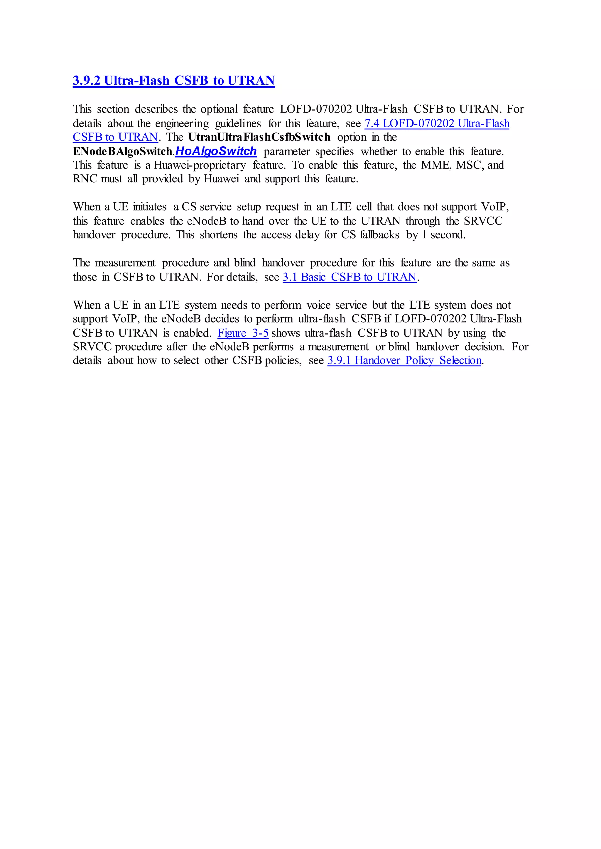 3.9.2 Ultra-Flash CSFB to UTRAN
This section describes the optional feature LOFD-070202 Ultra-Flash CSFB to UTRAN. For
details about the engineering guidelines for this feature, see 7.4 LOFD-070202 Ultra-Flash
CSFB to UTRAN. The UtranUltraFlashCsfbSwitch option in the
ENodeBAlgoSwitch.HoAlgoSwitch parameter specifies whether to enable this feature.
This feature is a Huawei-proprietary feature. To enable this feature, the MME, MSC, and
RNC must all provided by Huawei and support this feature.
When a UE initiates a CS service setup request in an LTE cell that does not support VoIP,
this feature enables the eNodeB to hand over the UE to the UTRAN through the SRVCC
handover procedure. This shortens the access delay for CS fallbacks by 1 second.
The measurement procedure and blind handover procedure for this feature are the same as
those in CSFB to UTRAN. For details, see 3.1 Basic CSFB to UTRAN.
When a UE in an LTE system needs to perform voice service but the LTE system does not
support VoIP, the eNodeB decides to perform ultra-flash CSFB if LOFD-070202 Ultra-Flash
CSFB to UTRAN is enabled. Figure 3-5 shows ultra-flash CSFB to UTRAN by using the
SRVCC procedure after the eNodeB performs a measurement or blind handover decision. For
details about how to select other CSFB policies, see 3.9.1 Handover Policy Selection.
 