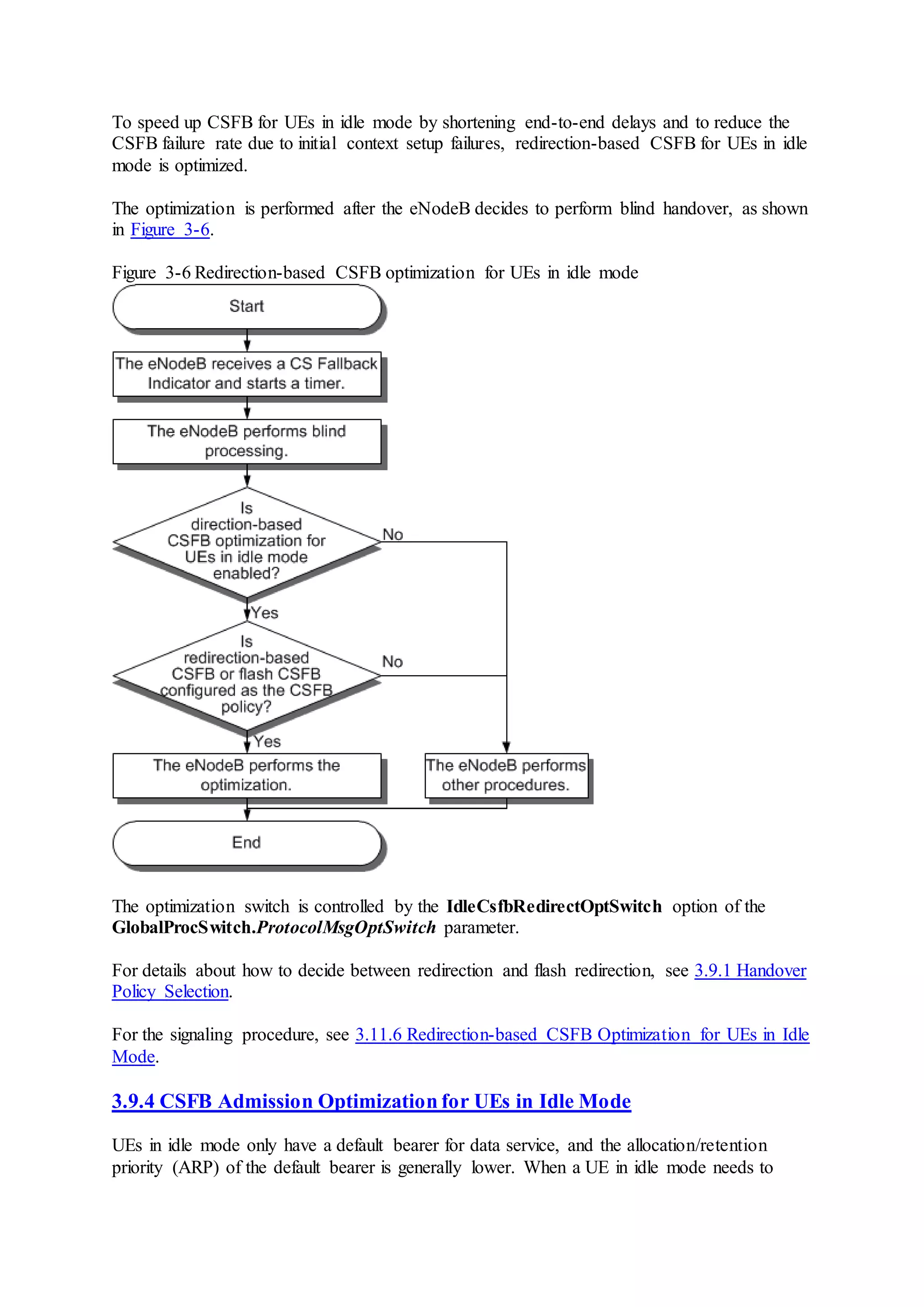 To speed up CSFB for UEs in idle mode by shortening end-to-end delays and to reduce the
CSFB failure rate due to initial context setup failures, redirection-based CSFB for UEs in idle
mode is optimized.
The optimization is performed after the eNodeB decides to perform blind handover, as shown
in Figure 3-6.
Figure 3-6 Redirection-based CSFB optimization for UEs in idle mode
The optimization switch is controlled by the IdleCsfbRedirectOptSwitch option of the
GlobalProcSwitch.ProtocolMsgOptSwitch parameter.
For details about how to decide between redirection and flash redirection, see 3.9.1 Handover
Policy Selection.
For the signaling procedure, see 3.11.6 Redirection-based CSFB Optimization for UEs in Idle
Mode.
3.9.4 CSFB Admission Optimization for UEs in Idle Mode
UEs in idle mode only have a default bearer for data service, and the allocation/retention
priority (ARP) of the default bearer is generally lower. When a UE in idle mode needs to
 