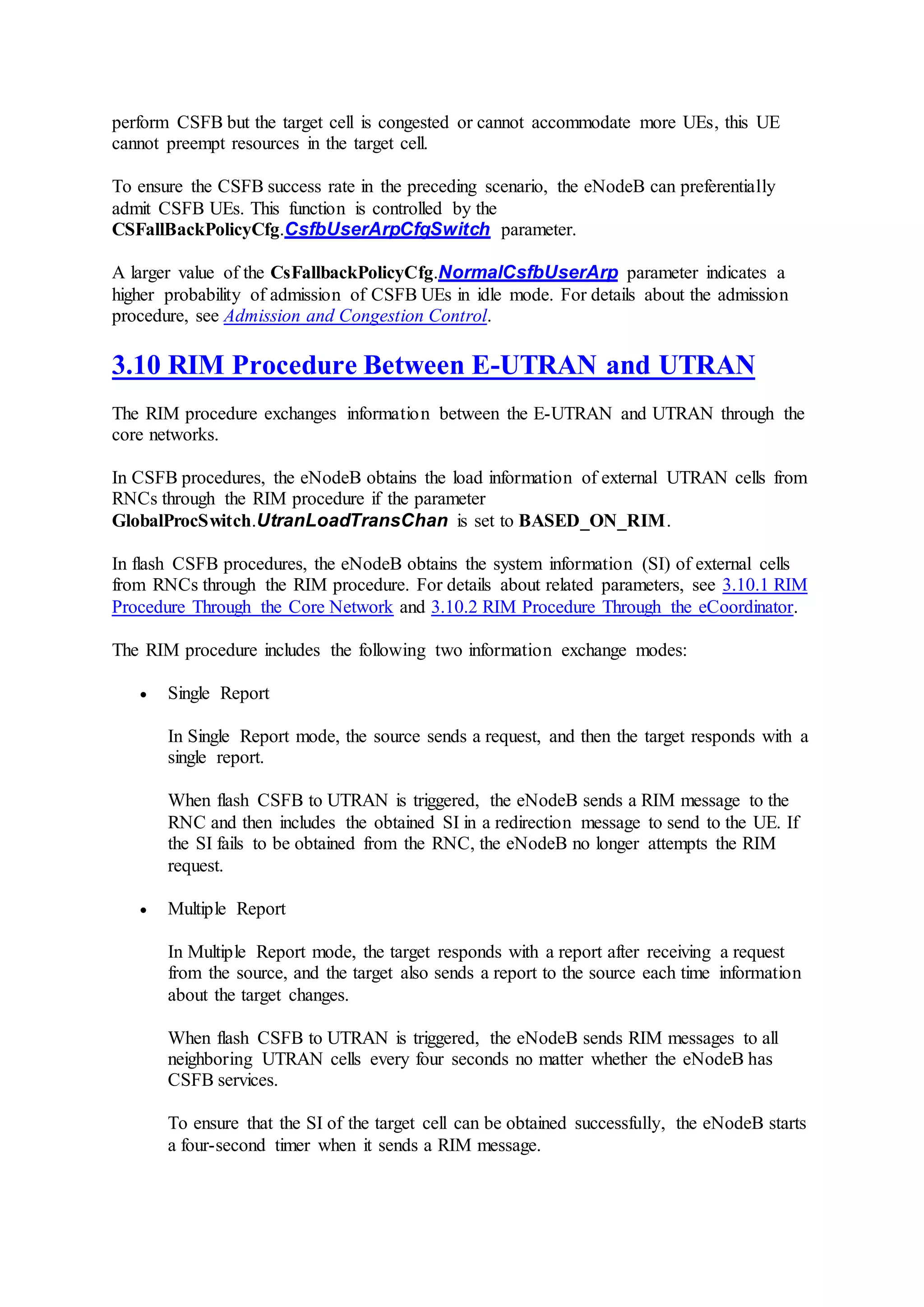 perform CSFB but the target cell is congested or cannot accommodate more UEs, this UE
cannot preempt resources in the target cell.
To ensure the CSFB success rate in the preceding scenario, the eNodeB can preferentially
admit CSFB UEs. This function is controlled by the
CSFallBackPolicyCfg.CsfbUserArpCfgSwitch parameter.
A larger value of the CsFallbackPolicyCfg.NormalCsfbUserArp parameter indicates a
higher probability of admission of CSFB UEs in idle mode. For details about the admission
procedure, see Admission and Congestion Control.
3.10 RIM Procedure Between E-UTRAN and UTRAN
The RIM procedure exchanges information between the E-UTRAN and UTRAN through the
core networks.
In CSFB procedures, the eNodeB obtains the load information of external UTRAN cells from
RNCs through the RIM procedure if the parameter
GlobalProcSwitch.UtranLoadTransChan is set to BASED_ON_RIM.
In flash CSFB procedures, the eNodeB obtains the system information (SI) of external cells
from RNCs through the RIM procedure. For details about related parameters, see 3.10.1 RIM
Procedure Through the Core Network and 3.10.2 RIM Procedure Through the eCoordinator.
The RIM procedure includes the following two information exchange modes:
 Single Report
In Single Report mode, the source sends a request, and then the target responds with a
single report.
When flash CSFB to UTRAN is triggered, the eNodeB sends a RIM message to the
RNC and then includes the obtained SI in a redirection message to send to the UE. If
the SI fails to be obtained from the RNC, the eNodeB no longer attempts the RIM
request.
 Multiple Report
In Multiple Report mode, the target responds with a report after receiving a request
from the source, and the target also sends a report to the source each time information
about the target changes.
When flash CSFB to UTRAN is triggered, the eNodeB sends RIM messages to all
neighboring UTRAN cells every four seconds no matter whether the eNodeB has
CSFB services.
To ensure that the SI of the target cell can be obtained successfully, the eNodeB starts
a four-second timer when it sends a RIM message.
 