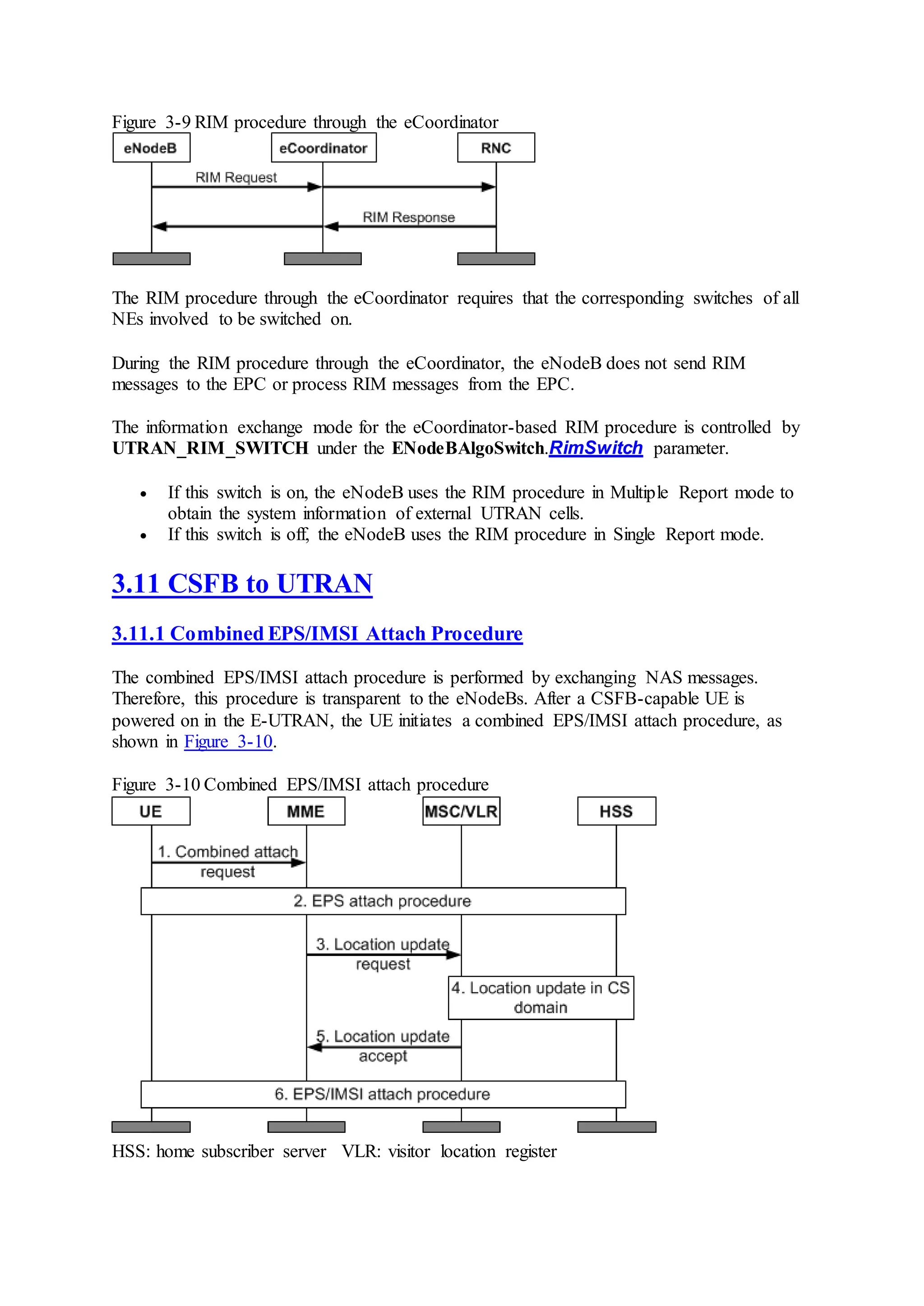 Figure 3-9 RIM procedure through the eCoordinator
The RIM procedure through the eCoordinator requires that the corresponding switches of all
NEs involved to be switched on.
During the RIM procedure through the eCoordinator, the eNodeB does not send RIM
messages to the EPC or process RIM messages from the EPC.
The information exchange mode for the eCoordinator-based RIM procedure is controlled by
UTRAN_RIM_SWITCH under the ENodeBAlgoSwitch.RimSwitch parameter.
 If this switch is on, the eNodeB uses the RIM procedure in Multiple Report mode to
obtain the system information of external UTRAN cells.
 If this switch is off, the eNodeB uses the RIM procedure in Single Report mode.
3.11 CSFB to UTRAN
3.11.1 Combined EPS/IMSI Attach Procedure
The combined EPS/IMSI attach procedure is performed by exchanging NAS messages.
Therefore, this procedure is transparent to the eNodeBs. After a CSFB-capable UE is
powered on in the E-UTRAN, the UE initiates a combined EPS/IMSI attach procedure, as
shown in Figure 3-10.
Figure 3-10 Combined EPS/IMSI attach procedure
HSS: home subscriber server VLR: visitor location register
 