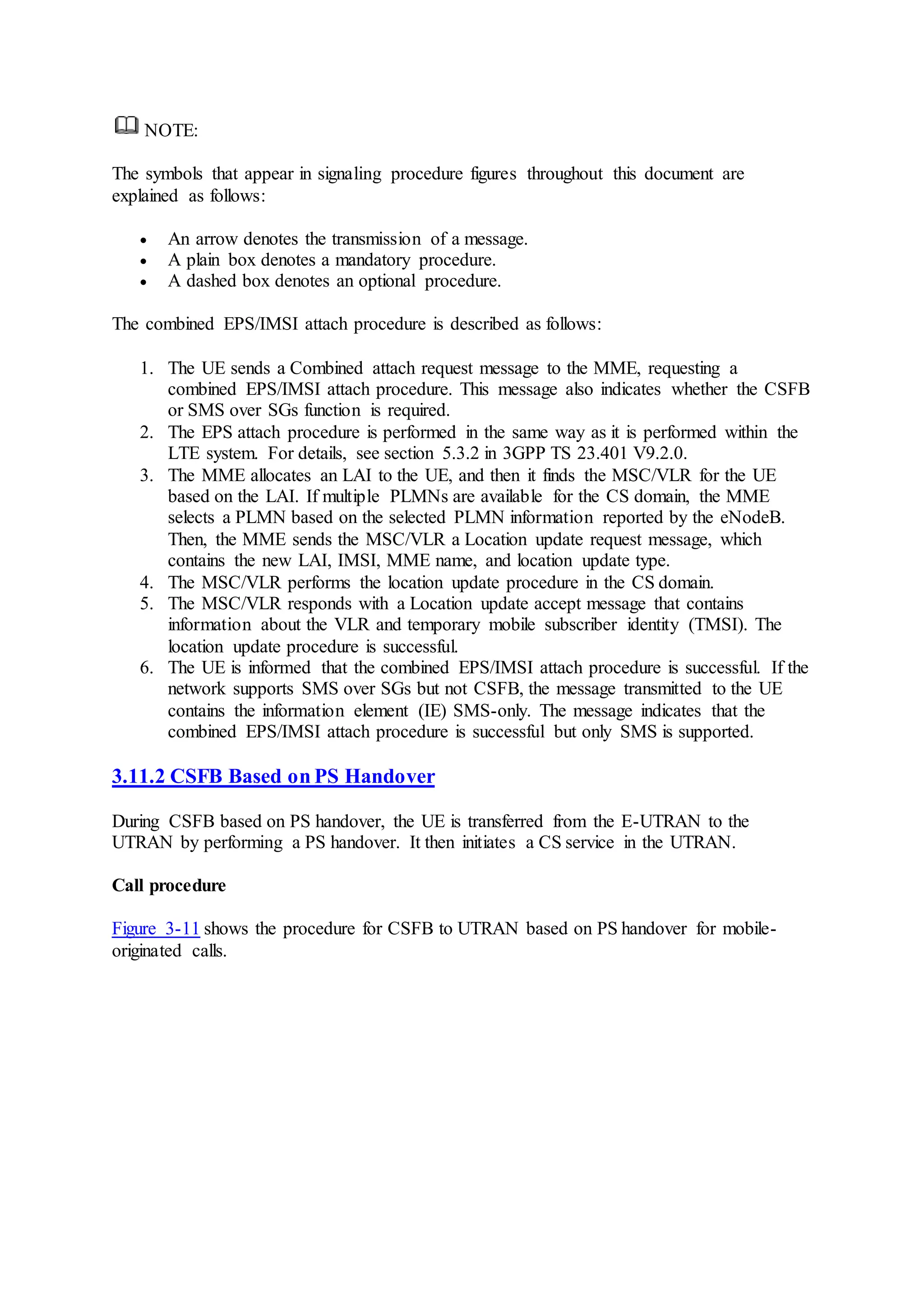 NOTE:
The symbols that appear in signaling procedure figures throughout this document are
explained as follows:
 An arrow denotes the transmission of a message.
 A plain box denotes a mandatory procedure.
 A dashed box denotes an optional procedure.
The combined EPS/IMSI attach procedure is described as follows:
1. The UE sends a Combined attach request message to the MME, requesting a
combined EPS/IMSI attach procedure. This message also indicates whether the CSFB
or SMS over SGs function is required.
2. The EPS attach procedure is performed in the same way as it is performed within the
LTE system. For details, see section 5.3.2 in 3GPP TS 23.401 V9.2.0.
3. The MME allocates an LAI to the UE, and then it finds the MSC/VLR for the UE
based on the LAI. If multiple PLMNs are available for the CS domain, the MME
selects a PLMN based on the selected PLMN information reported by the eNodeB.
Then, the MME sends the MSC/VLR a Location update request message, which
contains the new LAI, IMSI, MME name, and location update type.
4. The MSC/VLR performs the location update procedure in the CS domain.
5. The MSC/VLR responds with a Location update accept message that contains
information about the VLR and temporary mobile subscriber identity (TMSI). The
location update procedure is successful.
6. The UE is informed that the combined EPS/IMSI attach procedure is successful. If the
network supports SMS over SGs but not CSFB, the message transmitted to the UE
contains the information element (IE) SMS-only. The message indicates that the
combined EPS/IMSI attach procedure is successful but only SMS is supported.
3.11.2 CSFB Based on PS Handover
During CSFB based on PS handover, the UE is transferred from the E-UTRAN to the
UTRAN by performing a PS handover. It then initiates a CS service in the UTRAN.
Call procedure
Figure 3-11 shows the procedure for CSFB to UTRAN based on PS handover for mobile-
originated calls.
 