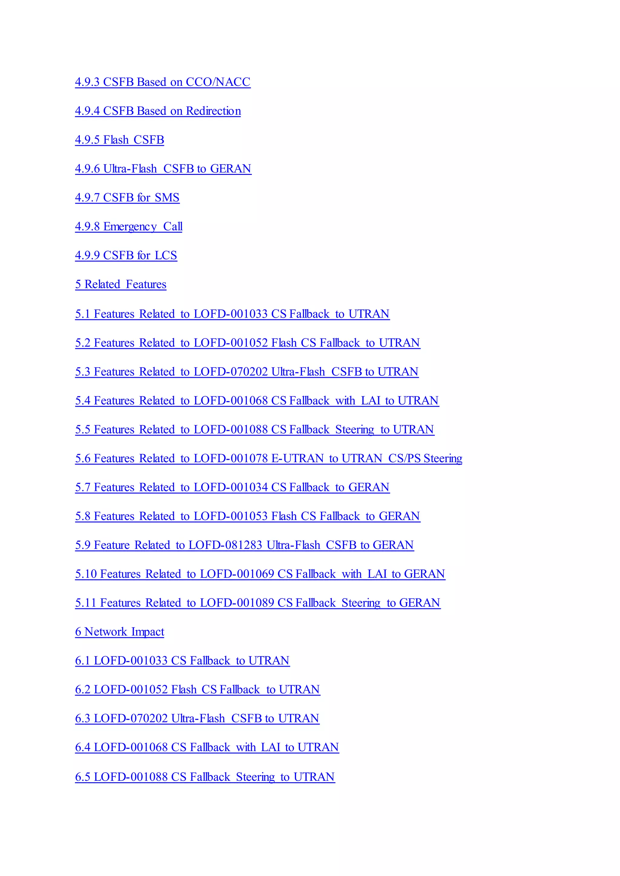 4.9.3 CSFB Based on CCO/NACC
4.9.4 CSFB Based on Redirection
4.9.5 Flash CSFB
4.9.6 Ultra-Flash CSFB to GERAN
4.9.7 CSFB for SMS
4.9.8 Emergency Call
4.9.9 CSFB for LCS
5 Related Features
5.1 Features Related to LOFD-001033 CS Fallback to UTRAN
5.2 Features Related to LOFD-001052 Flash CS Fallback to UTRAN
5.3 Features Related to LOFD-070202 Ultra-Flash CSFB to UTRAN
5.4 Features Related to LOFD-001068 CS Fallback with LAI to UTRAN
5.5 Features Related to LOFD-001088 CS Fallback Steering to UTRAN
5.6 Features Related to LOFD-001078 E-UTRAN to UTRAN CS/PS Steering
5.7 Features Related to LOFD-001034 CS Fallback to GERAN
5.8 Features Related to LOFD-001053 Flash CS Fallback to GERAN
5.9 Feature Related to LOFD-081283 Ultra-Flash CSFB to GERAN
5.10 Features Related to LOFD-001069 CS Fallback with LAI to GERAN
5.11 Features Related to LOFD-001089 CS Fallback Steering to GERAN
6 Network Impact
6.1 LOFD-001033 CS Fallback to UTRAN
6.2 LOFD-001052 Flash CS Fallback to UTRAN
6.3 LOFD-070202 Ultra-Flash CSFB to UTRAN
6.4 LOFD-001068 CS Fallback with LAI to UTRAN
6.5 LOFD-001088 CS Fallback Steering to UTRAN
 