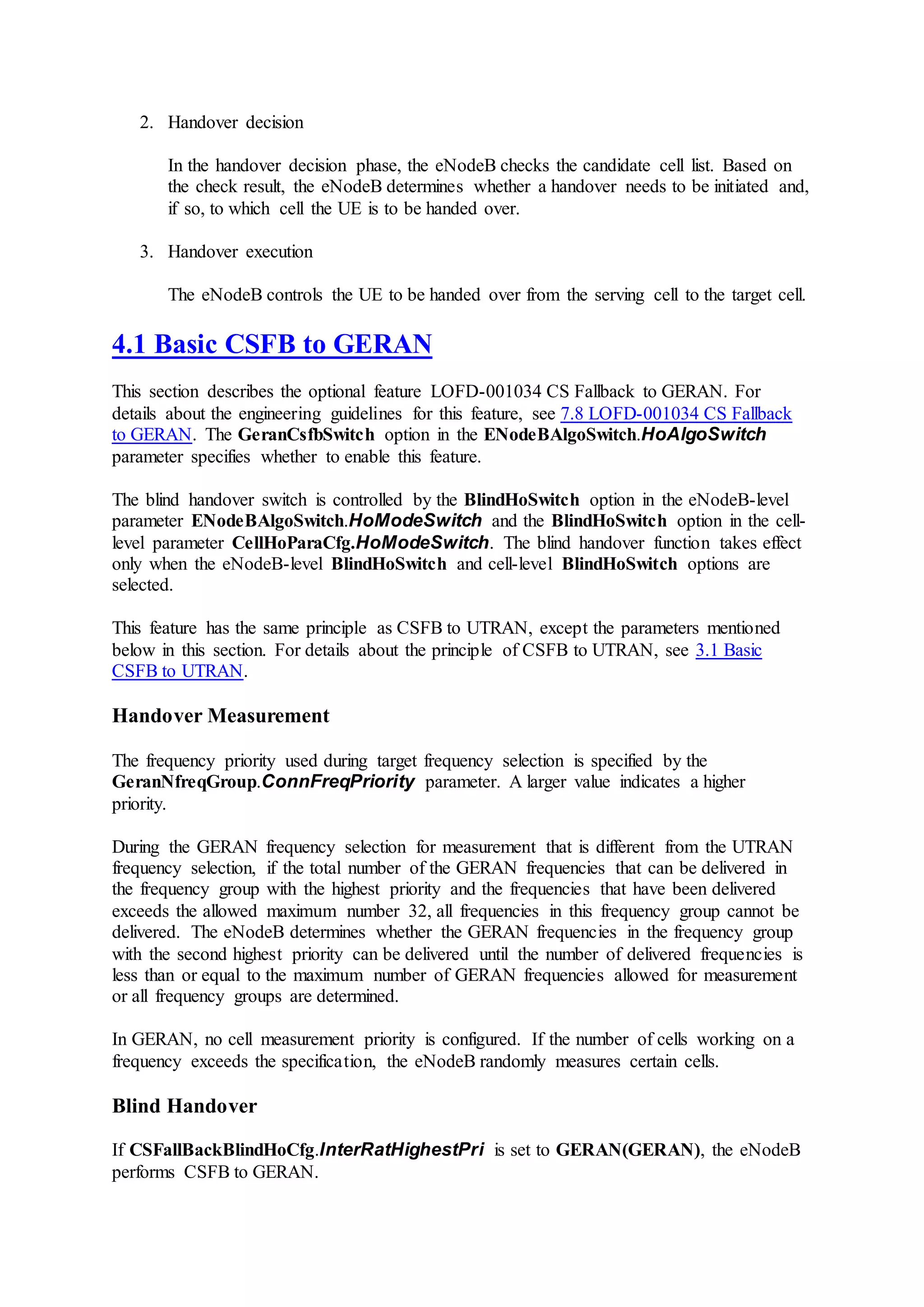 2. Handover decision
In the handover decision phase, the eNodeB checks the candidate cell list. Based on
the check result, the eNodeB determines whether a handover needs to be initiated and,
if so, to which cell the UE is to be handed over.
3. Handover execution
The eNodeB controls the UE to be handed over from the serving cell to the target cell.
4.1 Basic CSFB to GERAN
This section describes the optional feature LOFD-001034 CS Fallback to GERAN. For
details about the engineering guidelines for this feature, see 7.8 LOFD-001034 CS Fallback
to GERAN. The GeranCsfbSwitch option in the ENodeBAlgoSwitch.HoAlgoSwitch
parameter specifies whether to enable this feature.
The blind handover switch is controlled by the BlindHoSwitch option in the eNodeB-level
parameter ENodeBAlgoSwitch.HoModeSwitch and the BlindHoSwitch option in the cell-
level parameter CellHoParaCfg.HoModeSwitch. The blind handover function takes effect
only when the eNodeB-level BlindHoSwitch and cell-level BlindHoSwitch options are
selected.
This feature has the same principle as CSFB to UTRAN, except the parameters mentioned
below in this section. For details about the principle of CSFB to UTRAN, see 3.1 Basic
CSFB to UTRAN.
Handover Measurement
The frequency priority used during target frequency selection is specified by the
GeranNfreqGroup.ConnFreqPriority parameter. A larger value indicates a higher
priority.
During the GERAN frequency selection for measurement that is different from the UTRAN
frequency selection, if the total number of the GERAN frequencies that can be delivered in
the frequency group with the highest priority and the frequencies that have been delivered
exceeds the allowed maximum number 32, all frequencies in this frequency group cannot be
delivered. The eNodeB determines whether the GERAN frequencies in the frequency group
with the second highest priority can be delivered until the number of delivered frequencies is
less than or equal to the maximum number of GERAN frequencies allowed for measurement
or all frequency groups are determined.
In GERAN, no cell measurement priority is configured. If the number of cells working on a
frequency exceeds the specification, the eNodeB randomly measures certain cells.
Blind Handover
If CSFallBackBlindHoCfg.InterRatHighestPri is set to GERAN(GERAN), the eNodeB
performs CSFB to GERAN.
 