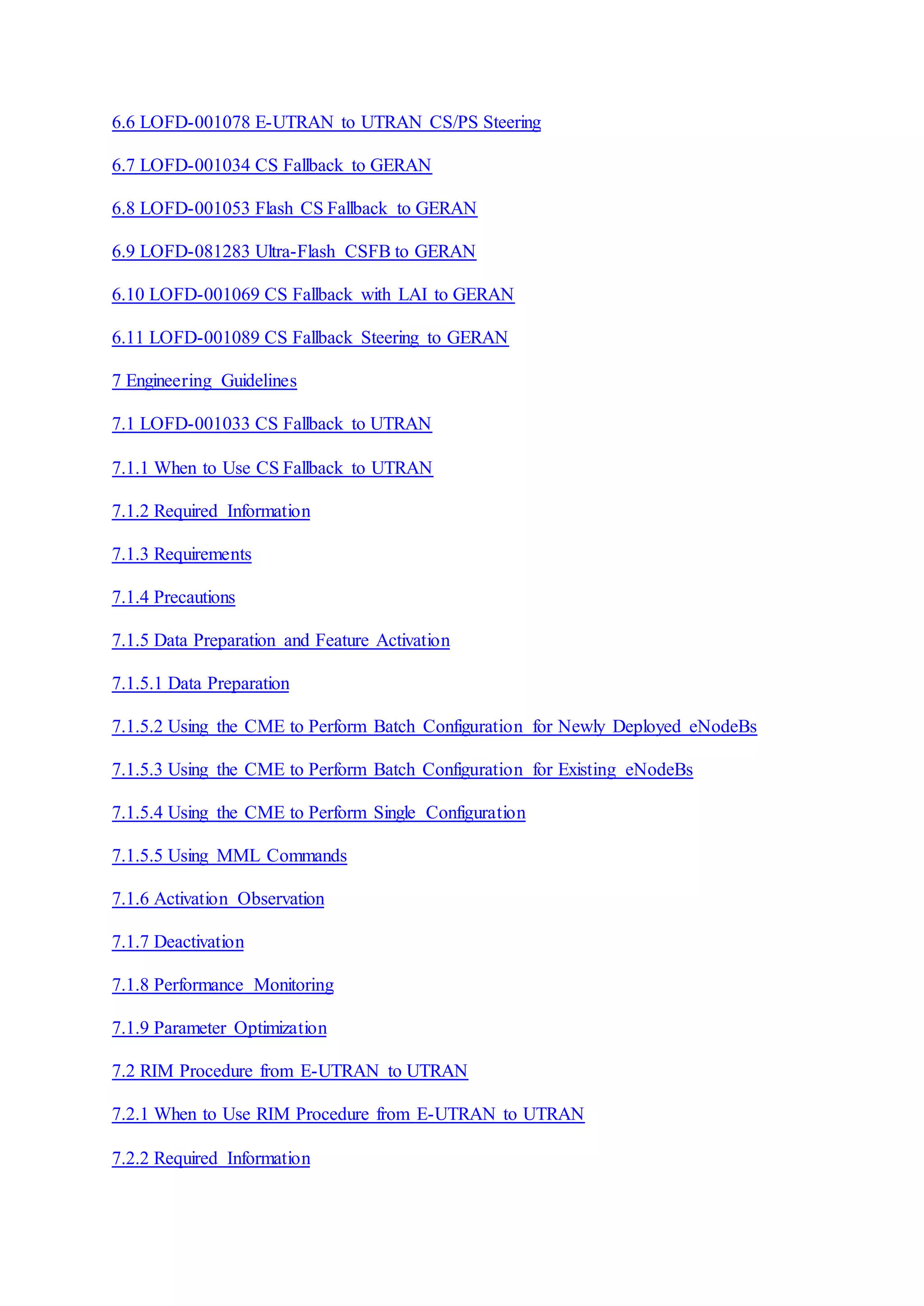 6.6 LOFD-001078 E-UTRAN to UTRAN CS/PS Steering
6.7 LOFD-001034 CS Fallback to GERAN
6.8 LOFD-001053 Flash CS Fallback to GERAN
6.9 LOFD-081283 Ultra-Flash CSFB to GERAN
6.10 LOFD-001069 CS Fallback with LAI to GERAN
6.11 LOFD-001089 CS Fallback Steering to GERAN
7 Engineering Guidelines
7.1 LOFD-001033 CS Fallback to UTRAN
7.1.1 When to Use CS Fallback to UTRAN
7.1.2 Required Information
7.1.3 Requirements
7.1.4 Precautions
7.1.5 Data Preparation and Feature Activation
7.1.5.1 Data Preparation
7.1.5.2 Using the CME to Perform Batch Configuration for Newly Deployed eNodeBs
7.1.5.3 Using the CME to Perform Batch Configuration for Existing eNodeBs
7.1.5.4 Using the CME to Perform Single Configuration
7.1.5.5 Using MML Commands
7.1.6 Activation Observation
7.1.7 Deactivation
7.1.8 Performance Monitoring
7.1.9 Parameter Optimization
7.2 RIM Procedure from E-UTRAN to UTRAN
7.2.1 When to Use RIM Procedure from E-UTRAN to UTRAN
7.2.2 Required Information
 