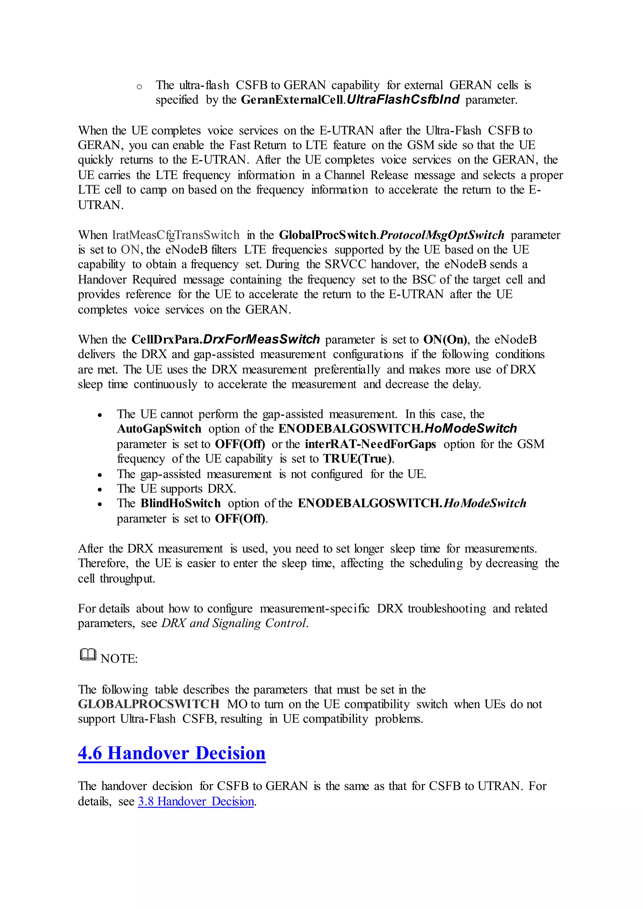 o The ultra-flash CSFB to GERAN capability for external GERAN cells is
specified by the GeranExternalCell.UltraFlashCsfbInd parameter.
When the UE completes voice services on the E-UTRAN after the Ultra-Flash CSFB to
GERAN, you can enable the Fast Return to LTE feature on the GSM side so that the UE
quickly returns to the E-UTRAN. After the UE completes voice services on the GERAN, the
UE carries the LTE frequency information in a Channel Release message and selects a proper
LTE cell to camp on based on the frequency information to accelerate the return to the E-
UTRAN.
When IratMeasCfgTransSwitch in the GlobalProcSwitch.ProtocolMsgOptSwitch parameter
is set to ON, the eNodeB filters LTE frequencies supported by the UE based on the UE
capability to obtain a frequency set. During the SRVCC handover, the eNodeB sends a
Handover Required message containing the frequency set to the BSC of the target cell and
provides reference for the UE to accelerate the return to the E-UTRAN after the UE
completes voice services on the GERAN.
When the CellDrxPara.DrxForMeasSwitch parameter is set to ON(On), the eNodeB
delivers the DRX and gap-assisted measurement configurations if the following conditions
are met. The UE uses the DRX measurement preferentially and makes more use of DRX
sleep time continuously to accelerate the measurement and decrease the delay.
 The UE cannot perform the gap-assisted measurement. In this case, the
AutoGapSwitch option of the ENODEBALGOSWITCH.HoModeSwitch
parameter is set to OFF(Off) or the interRAT-NeedForGaps option for the GSM
frequency of the UE capability is set to TRUE(True).
 The gap-assisted measurement is not configured for the UE.
 The UE supports DRX.
 The BlindHoSwitch option of the ENODEBALGOSWITCH.HoModeSwitch
parameter is set to OFF(Off).
After the DRX measurement is used, you need to set longer sleep time for measurements.
Therefore, the UE is easier to enter the sleep time, affecting the scheduling by decreasing the
cell throughput.
For details about how to configure measurement-specific DRX troubleshooting and related
parameters, see DRX and Signaling Control.
NOTE:
The following table describes the parameters that must be set in the
GLOBALPROCSWITCH MO to turn on the UE compatibility switch when UEs do not
support Ultra-Flash CSFB, resulting in UE compatibility problems.
4.6 Handover Decision
The handover decision for CSFB to GERAN is the same as that for CSFB to UTRAN. For
details, see 3.8 Handover Decision.
 