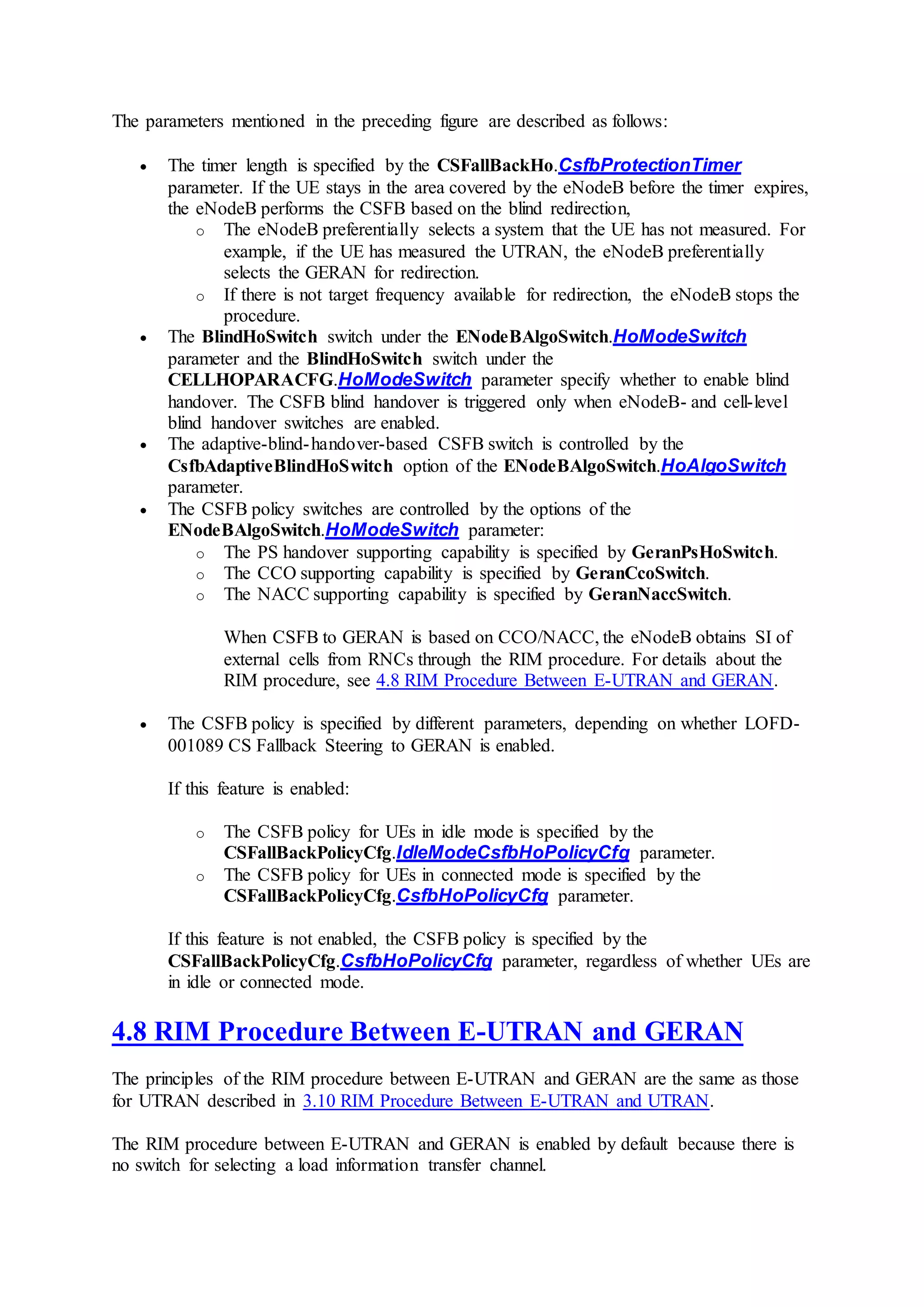 The parameters mentioned in the preceding figure are described as follows:
 The timer length is specified by the CSFallBackHo.CsfbProtectionTimer
parameter. If the UE stays in the area covered by the eNodeB before the timer expires,
the eNodeB performs the CSFB based on the blind redirection,
o The eNodeB preferentially selects a system that the UE has not measured. For
example, if the UE has measured the UTRAN, the eNodeB preferentially
selects the GERAN for redirection.
o If there is not target frequency available for redirection, the eNodeB stops the
procedure.
 The BlindHoSwitch switch under the ENodeBAlgoSwitch.HoModeSwitch
parameter and the BlindHoSwitch switch under the
CELLHOPARACFG.HoModeSwitch parameter specify whether to enable blind
handover. The CSFB blind handover is triggered only when eNodeB- and cell-level
blind handover switches are enabled.
 The adaptive-blind-handover-based CSFB switch is controlled by the
CsfbAdaptiveBlindHoSwitch option of the ENodeBAlgoSwitch.HoAlgoSwitch
parameter.
 The CSFB policy switches are controlled by the options of the
ENodeBAlgoSwitch.HoModeSwitch parameter:
o The PS handover supporting capability is specified by GeranPsHoSwitch.
o The CCO supporting capability is specified by GeranCcoSwitch.
o The NACC supporting capability is specified by GeranNaccSwitch.
When CSFB to GERAN is based on CCO/NACC, the eNodeB obtains SI of
external cells from RNCs through the RIM procedure. For details about the
RIM procedure, see 4.8 RIM Procedure Between E-UTRAN and GERAN.
 The CSFB policy is specified by different parameters, depending on whether LOFD-
001089 CS Fallback Steering to GERAN is enabled.
If this feature is enabled:
o The CSFB policy for UEs in idle mode is specified by the
CSFallBackPolicyCfg.IdleModeCsfbHoPolicyCfg parameter.
o The CSFB policy for UEs in connected mode is specified by the
CSFallBackPolicyCfg.CsfbHoPolicyCfg parameter.
If this feature is not enabled, the CSFB policy is specified by the
CSFallBackPolicyCfg.CsfbHoPolicyCfg parameter, regardless of whether UEs are
in idle or connected mode.
4.8 RIM Procedure Between E-UTRAN and GERAN
The principles of the RIM procedure between E-UTRAN and GERAN are the same as those
for UTRAN described in 3.10 RIM Procedure Between E-UTRAN and UTRAN.
The RIM procedure between E-UTRAN and GERAN is enabled by default because there is
no switch for selecting a load information transfer channel.
 