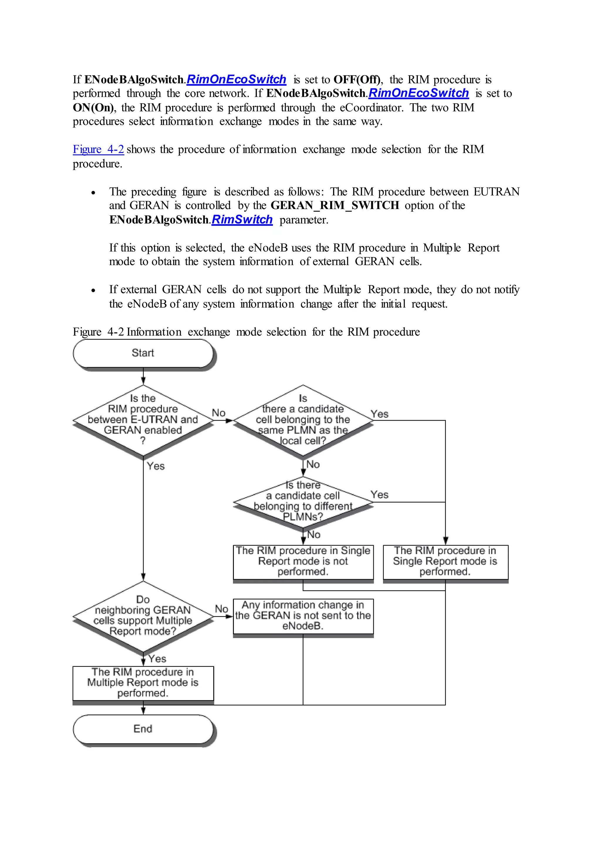 If ENodeBAlgoSwitch.RimOnEcoSwitch is set to OFF(Off), the RIM procedure is
performed through the core network. If ENodeBAlgoSwitch.RimOnEcoSwitch is set to
ON(On), the RIM procedure is performed through the eCoordinator. The two RIM
procedures select information exchange modes in the same way.
Figure 4-2 shows the procedure of information exchange mode selection for the RIM
procedure.
 The preceding figure is described as follows: The RIM procedure between EUTRAN
and GERAN is controlled by the GERAN_RIM_SWITCH option of the
ENodeBAlgoSwitch.RimSwitch parameter.
If this option is selected, the eNodeB uses the RIM procedure in Multiple Report
mode to obtain the system information of external GERAN cells.
 If external GERAN cells do not support the Multiple Report mode, they do not notify
the eNodeB of any system information change after the initial request.
Figure 4-2 Information exchange mode selection for the RIM procedure
 