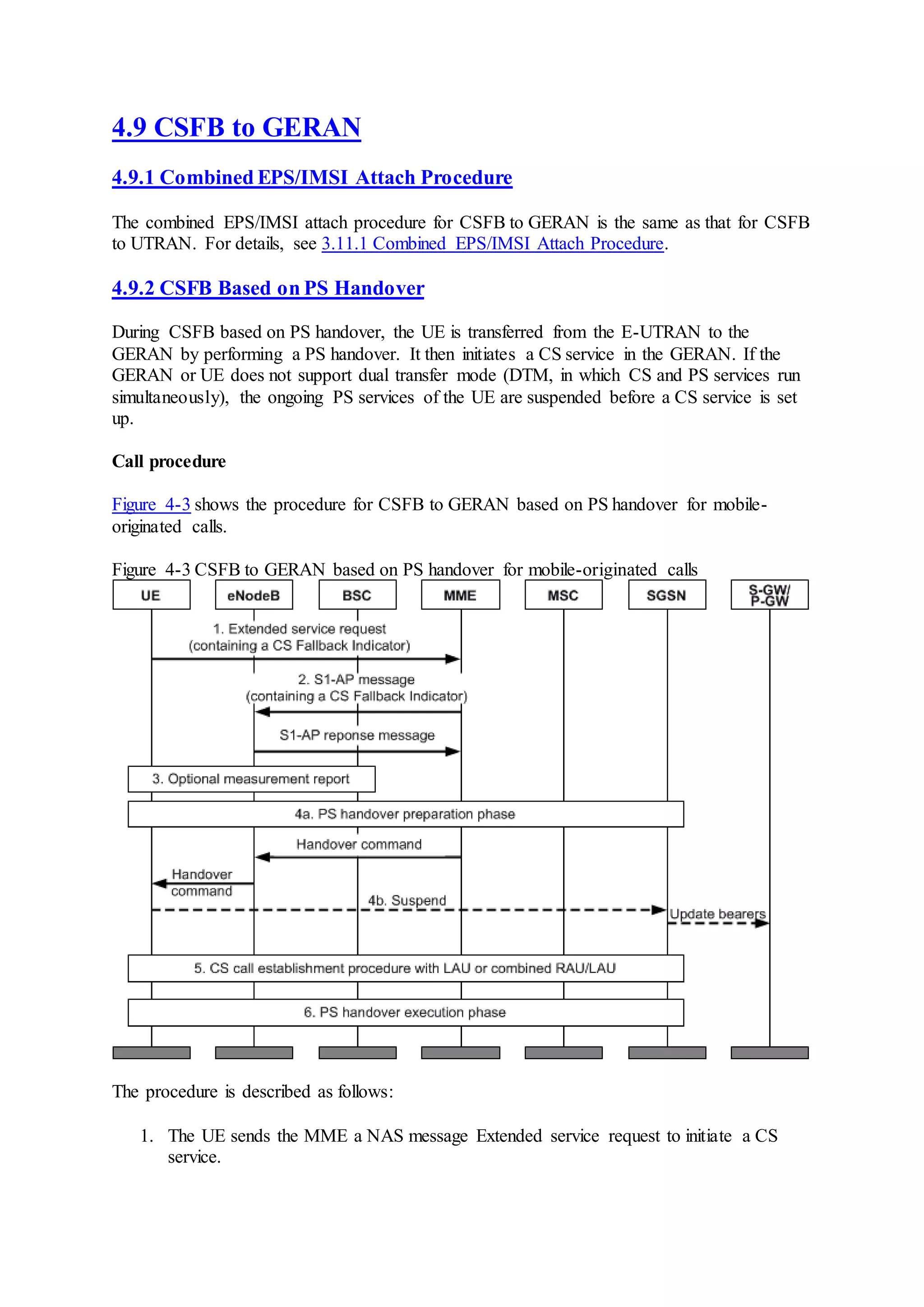 4.9 CSFB to GERAN
4.9.1 Combined EPS/IMSI Attach Procedure
The combined EPS/IMSI attach procedure for CSFB to GERAN is the same as that for CSFB
to UTRAN. For details, see 3.11.1 Combined EPS/IMSI Attach Procedure.
4.9.2 CSFB Based on PS Handover
During CSFB based on PS handover, the UE is transferred from the E-UTRAN to the
GERAN by performing a PS handover. It then initiates a CS service in the GERAN. If the
GERAN or UE does not support dual transfer mode (DTM, in which CS and PS services run
simultaneously), the ongoing PS services of the UE are suspended before a CS service is set
up.
Call procedure
Figure 4-3 shows the procedure for CSFB to GERAN based on PS handover for mobile-
originated calls.
Figure 4-3 CSFB to GERAN based on PS handover for mobile-originated calls
The procedure is described as follows:
1. The UE sends the MME a NAS message Extended service request to initiate a CS
service.
 