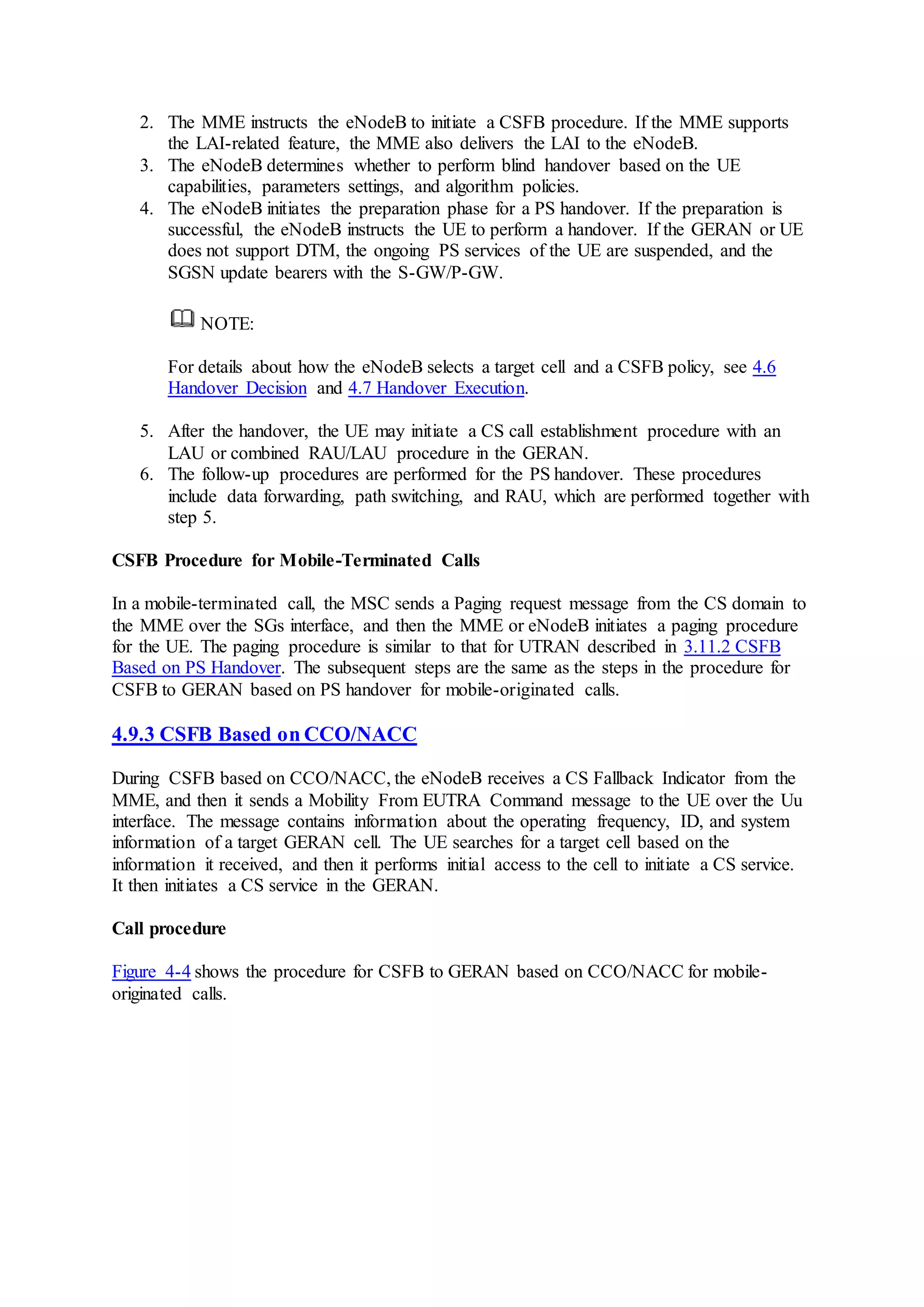 2. The MME instructs the eNodeB to initiate a CSFB procedure. If the MME supports
the LAI-related feature, the MME also delivers the LAI to the eNodeB.
3. The eNodeB determines whether to perform blind handover based on the UE
capabilities, parameters settings, and algorithm policies.
4. The eNodeB initiates the preparation phase for a PS handover. If the preparation is
successful, the eNodeB instructs the UE to perform a handover. If the GERAN or UE
does not support DTM, the ongoing PS services of the UE are suspended, and the
SGSN update bearers with the S-GW/P-GW.
NOTE:
For details about how the eNodeB selects a target cell and a CSFB policy, see 4.6
Handover Decision and 4.7 Handover Execution.
5. After the handover, the UE may initiate a CS call establishment procedure with an
LAU or combined RAU/LAU procedure in the GERAN.
6. The follow-up procedures are performed for the PS handover. These procedures
include data forwarding, path switching, and RAU, which are performed together with
step 5.
CSFB Procedure for Mobile-Terminated Calls
In a mobile-terminated call, the MSC sends a Paging request message from the CS domain to
the MME over the SGs interface, and then the MME or eNodeB initiates a paging procedure
for the UE. The paging procedure is similar to that for UTRAN described in 3.11.2 CSFB
Based on PS Handover. The subsequent steps are the same as the steps in the procedure for
CSFB to GERAN based on PS handover for mobile-originated calls.
4.9.3 CSFB Based on CCO/NACC
During CSFB based on CCO/NACC, the eNodeB receives a CS Fallback Indicator from the
MME, and then it sends a Mobility From EUTRA Command message to the UE over the Uu
interface. The message contains information about the operating frequency, ID, and system
information of a target GERAN cell. The UE searches for a target cell based on the
information it received, and then it performs initial access to the cell to initiate a CS service.
It then initiates a CS service in the GERAN.
Call procedure
Figure 4-4 shows the procedure for CSFB to GERAN based on CCO/NACC for mobile-
originated calls.
 