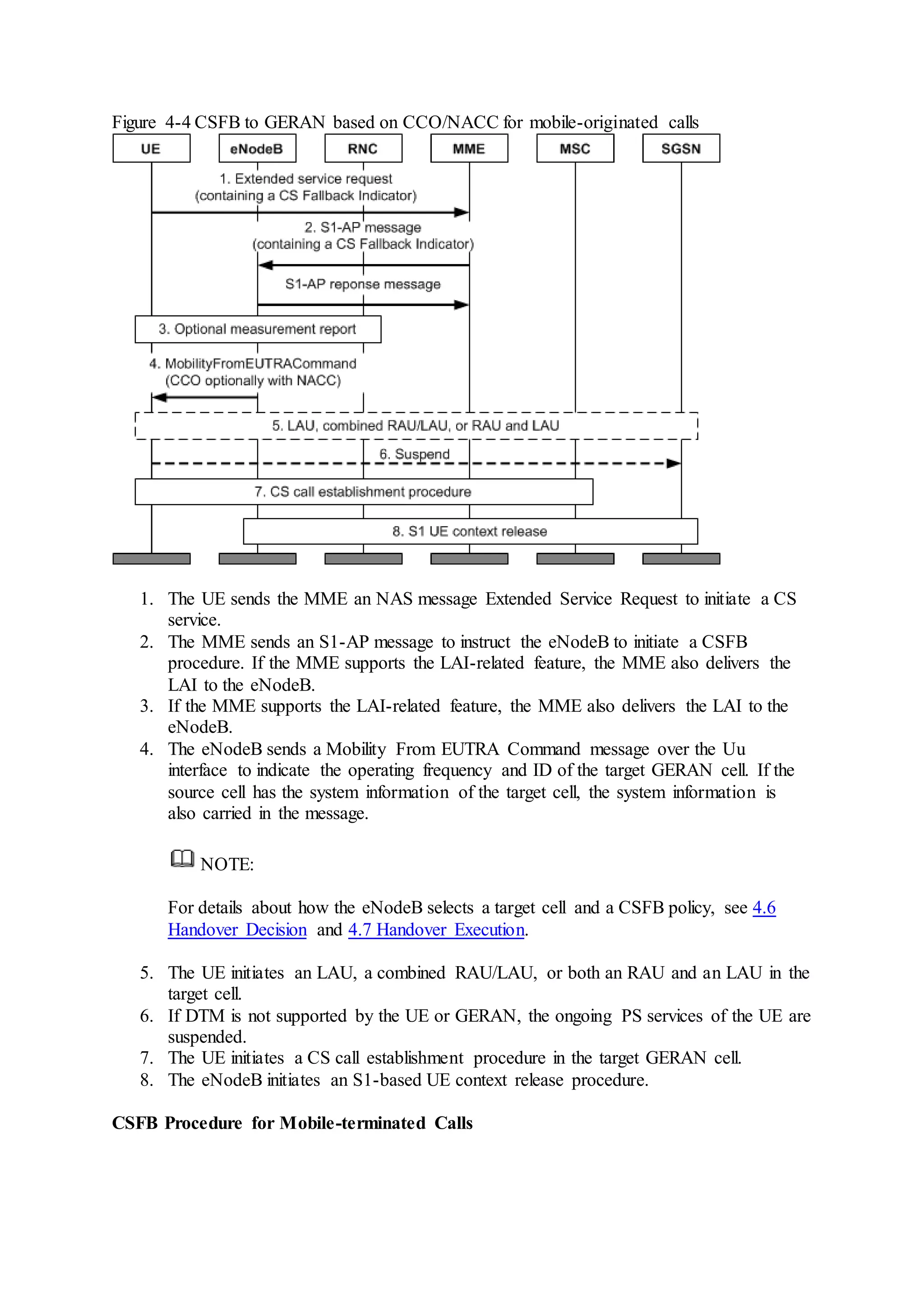 Figure 4-4 CSFB to GERAN based on CCO/NACC for mobile-originated calls
1. The UE sends the MME an NAS message Extended Service Request to initiate a CS
service.
2. The MME sends an S1-AP message to instruct the eNodeB to initiate a CSFB
procedure. If the MME supports the LAI-related feature, the MME also delivers the
LAI to the eNodeB.
3. If the MME supports the LAI-related feature, the MME also delivers the LAI to the
eNodeB.
4. The eNodeB sends a Mobility From EUTRA Command message over the Uu
interface to indicate the operating frequency and ID of the target GERAN cell. If the
source cell has the system information of the target cell, the system information is
also carried in the message.
NOTE:
For details about how the eNodeB selects a target cell and a CSFB policy, see 4.6
Handover Decision and 4.7 Handover Execution.
5. The UE initiates an LAU, a combined RAU/LAU, or both an RAU and an LAU in the
target cell.
6. If DTM is not supported by the UE or GERAN, the ongoing PS services of the UE are
suspended.
7. The UE initiates a CS call establishment procedure in the target GERAN cell.
8. The eNodeB initiates an S1-based UE context release procedure.
CSFB Procedure for Mobile-terminated Calls
 