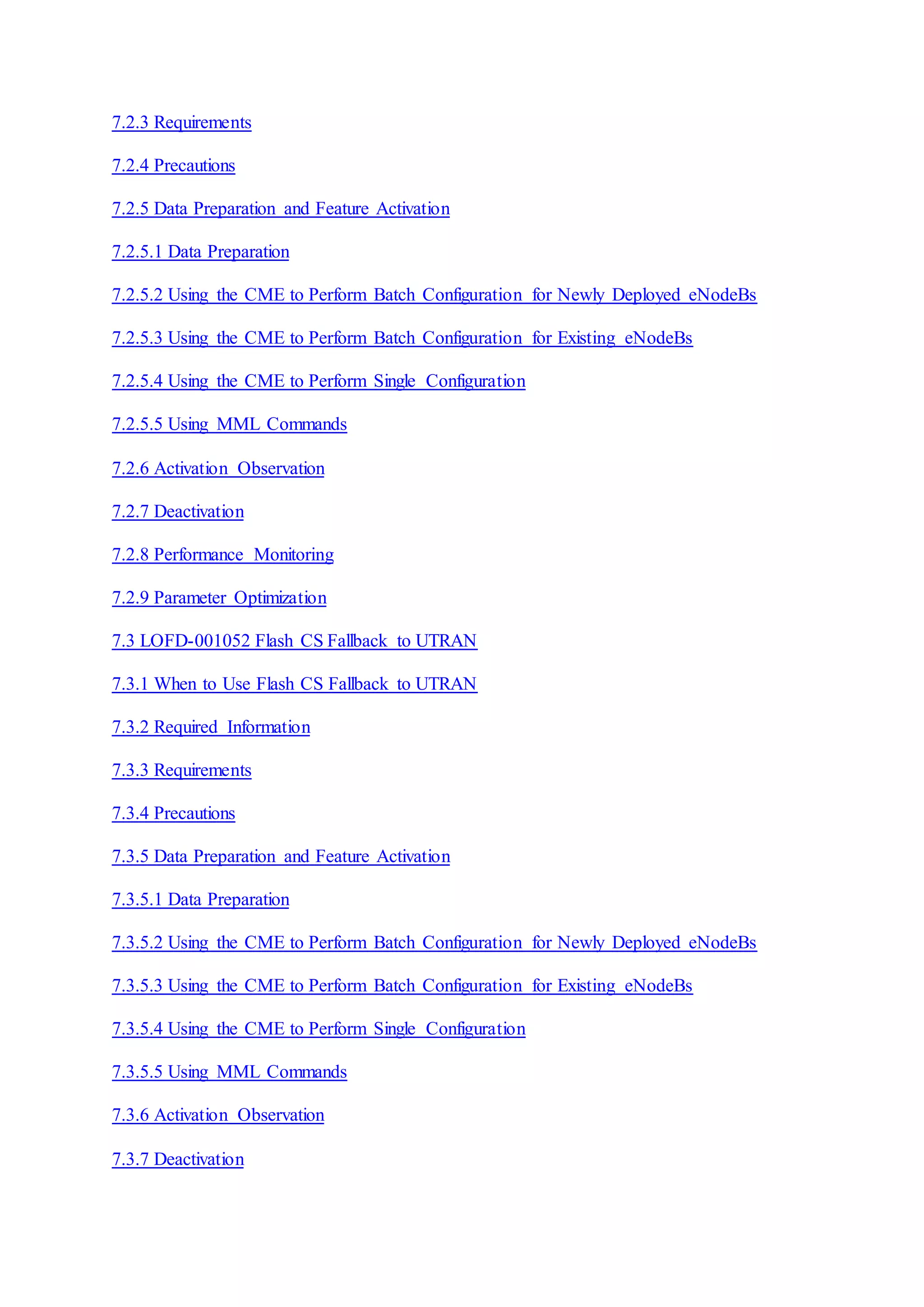 7.2.3 Requirements
7.2.4 Precautions
7.2.5 Data Preparation and Feature Activation
7.2.5.1 Data Preparation
7.2.5.2 Using the CME to Perform Batch Configuration for Newly Deployed eNodeBs
7.2.5.3 Using the CME to Perform Batch Configuration for Existing eNodeBs
7.2.5.4 Using the CME to Perform Single Configuration
7.2.5.5 Using MML Commands
7.2.6 Activation Observation
7.2.7 Deactivation
7.2.8 Performance Monitoring
7.2.9 Parameter Optimization
7.3 LOFD-001052 Flash CS Fallback to UTRAN
7.3.1 When to Use Flash CS Fallback to UTRAN
7.3.2 Required Information
7.3.3 Requirements
7.3.4 Precautions
7.3.5 Data Preparation and Feature Activation
7.3.5.1 Data Preparation
7.3.5.2 Using the CME to Perform Batch Configuration for Newly Deployed eNodeBs
7.3.5.3 Using the CME to Perform Batch Configuration for Existing eNodeBs
7.3.5.4 Using the CME to Perform Single Configuration
7.3.5.5 Using MML Commands
7.3.6 Activation Observation
7.3.7 Deactivation
 