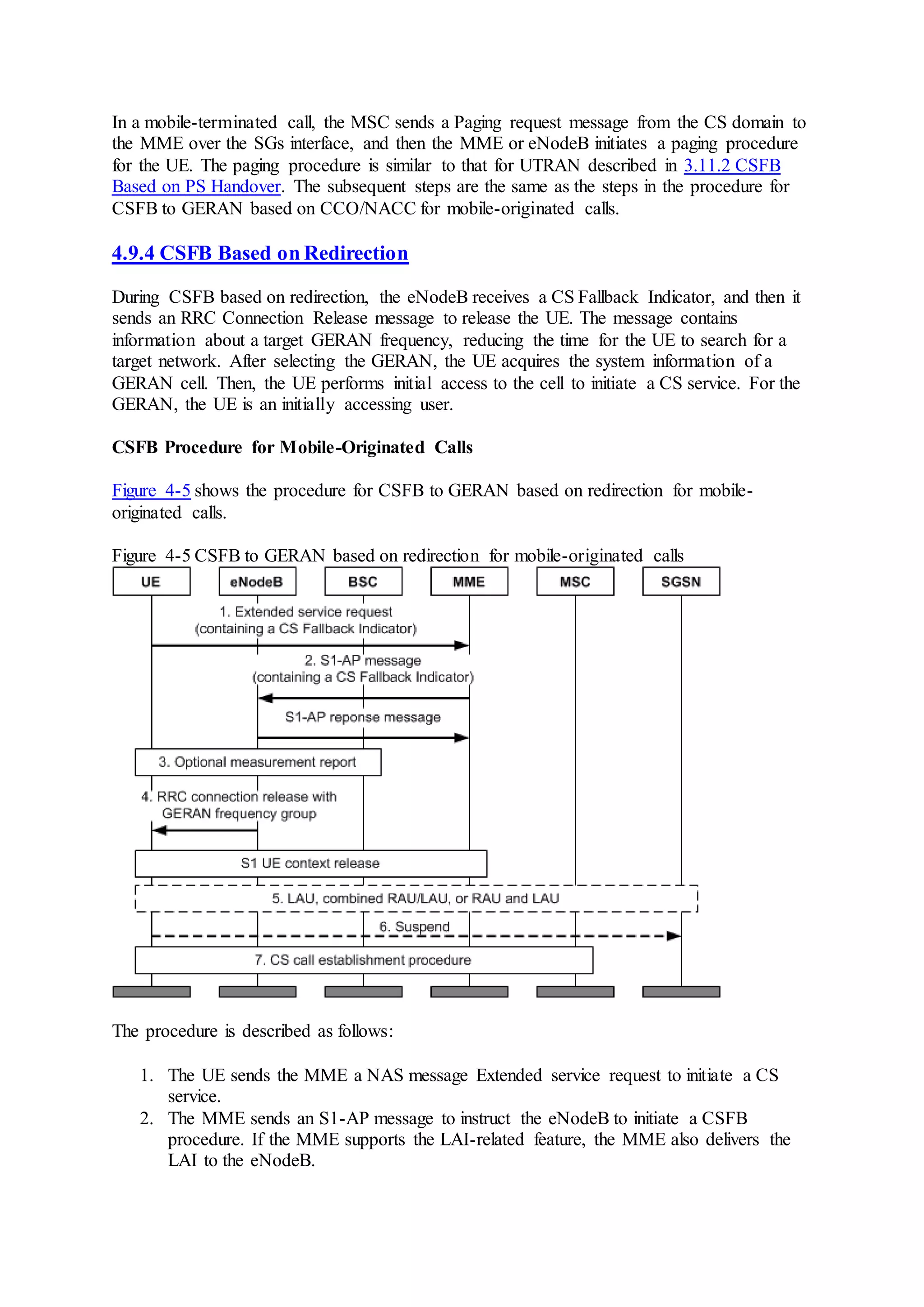 In a mobile-terminated call, the MSC sends a Paging request message from the CS domain to
the MME over the SGs interface, and then the MME or eNodeB initiates a paging procedure
for the UE. The paging procedure is similar to that for UTRAN described in 3.11.2 CSFB
Based on PS Handover. The subsequent steps are the same as the steps in the procedure for
CSFB to GERAN based on CCO/NACC for mobile-originated calls.
4.9.4 CSFB Based on Redirection
During CSFB based on redirection, the eNodeB receives a CS Fallback Indicator, and then it
sends an RRC Connection Release message to release the UE. The message contains
information about a target GERAN frequency, reducing the time for the UE to search for a
target network. After selecting the GERAN, the UE acquires the system information of a
GERAN cell. Then, the UE performs initial access to the cell to initiate a CS service. For the
GERAN, the UE is an initially accessing user.
CSFB Procedure for Mobile-Originated Calls
Figure 4-5 shows the procedure for CSFB to GERAN based on redirection for mobile-
originated calls.
Figure 4-5 CSFB to GERAN based on redirection for mobile-originated calls
The procedure is described as follows:
1. The UE sends the MME a NAS message Extended service request to initiate a CS
service.
2. The MME sends an S1-AP message to instruct the eNodeB to initiate a CSFB
procedure. If the MME supports the LAI-related feature, the MME also delivers the
LAI to the eNodeB.
 
