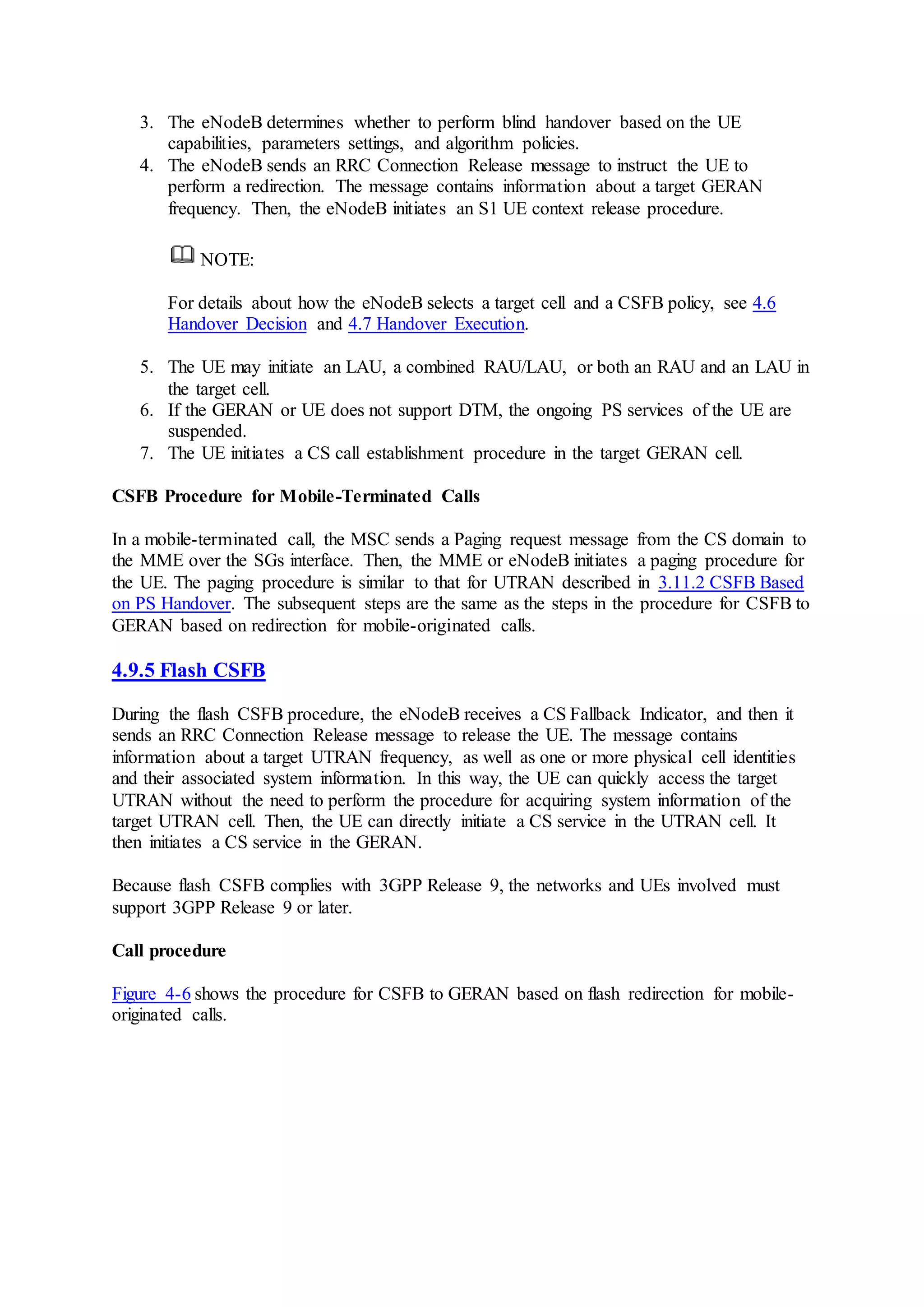 3. The eNodeB determines whether to perform blind handover based on the UE
capabilities, parameters settings, and algorithm policies.
4. The eNodeB sends an RRC Connection Release message to instruct the UE to
perform a redirection. The message contains information about a target GERAN
frequency. Then, the eNodeB initiates an S1 UE context release procedure.
NOTE:
For details about how the eNodeB selects a target cell and a CSFB policy, see 4.6
Handover Decision and 4.7 Handover Execution.
5. The UE may initiate an LAU, a combined RAU/LAU, or both an RAU and an LAU in
the target cell.
6. If the GERAN or UE does not support DTM, the ongoing PS services of the UE are
suspended.
7. The UE initiates a CS call establishment procedure in the target GERAN cell.
CSFB Procedure for Mobile-Terminated Calls
In a mobile-terminated call, the MSC sends a Paging request message from the CS domain to
the MME over the SGs interface. Then, the MME or eNodeB initiates a paging procedure for
the UE. The paging procedure is similar to that for UTRAN described in 3.11.2 CSFB Based
on PS Handover. The subsequent steps are the same as the steps in the procedure for CSFB to
GERAN based on redirection for mobile-originated calls.
4.9.5 Flash CSFB
During the flash CSFB procedure, the eNodeB receives a CS Fallback Indicator, and then it
sends an RRC Connection Release message to release the UE. The message contains
information about a target UTRAN frequency, as well as one or more physical cell identities
and their associated system information. In this way, the UE can quickly access the target
UTRAN without the need to perform the procedure for acquiring system information of the
target UTRAN cell. Then, the UE can directly initiate a CS service in the UTRAN cell. It
then initiates a CS service in the GERAN.
Because flash CSFB complies with 3GPP Release 9, the networks and UEs involved must
support 3GPP Release 9 or later.
Call procedure
Figure 4-6 shows the procedure for CSFB to GERAN based on flash redirection for mobile-
originated calls.
 