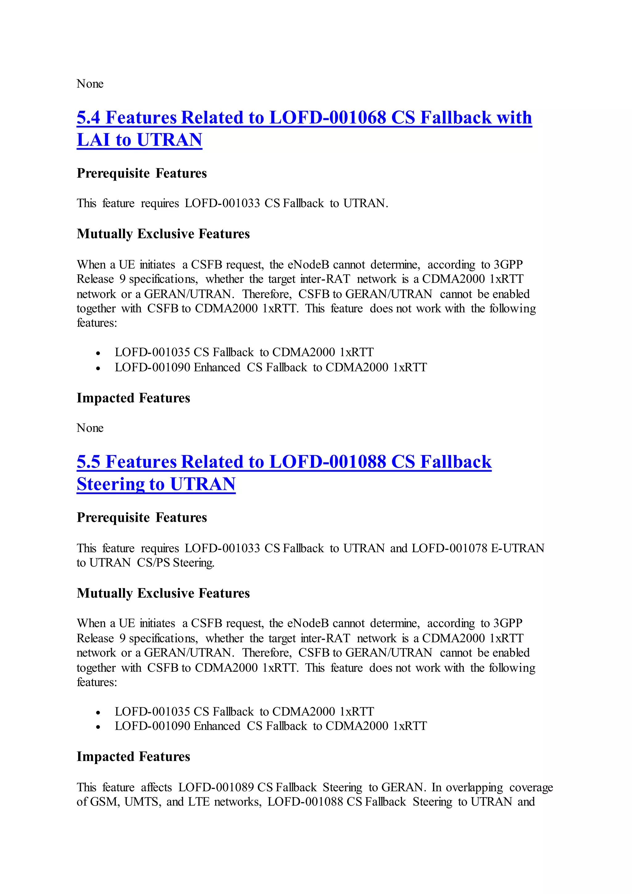 None
5.4 Features Related to LOFD-001068 CS Fallback with
LAI to UTRAN
Prerequisite Features
This feature requires LOFD-001033 CS Fallback to UTRAN.
Mutually Exclusive Features
When a UE initiates a CSFB request, the eNodeB cannot determine, according to 3GPP
Release 9 specifications, whether the target inter-RAT network is a CDMA2000 1xRTT
network or a GERAN/UTRAN. Therefore, CSFB to GERAN/UTRAN cannot be enabled
together with CSFB to CDMA2000 1xRTT. This feature does not work with the following
features:
 LOFD-001035 CS Fallback to CDMA2000 1xRTT
 LOFD-001090 Enhanced CS Fallback to CDMA2000 1xRTT
Impacted Features
None
5.5 Features Related to LOFD-001088 CS Fallback
Steering to UTRAN
Prerequisite Features
This feature requires LOFD-001033 CS Fallback to UTRAN and LOFD-001078 E-UTRAN
to UTRAN CS/PS Steering.
Mutually Exclusive Features
When a UE initiates a CSFB request, the eNodeB cannot determine, according to 3GPP
Release 9 specifications, whether the target inter-RAT network is a CDMA2000 1xRTT
network or a GERAN/UTRAN. Therefore, CSFB to GERAN/UTRAN cannot be enabled
together with CSFB to CDMA2000 1xRTT. This feature does not work with the following
features:
 LOFD-001035 CS Fallback to CDMA2000 1xRTT
 LOFD-001090 Enhanced CS Fallback to CDMA2000 1xRTT
Impacted Features
This feature affects LOFD-001089 CS Fallback Steering to GERAN. In overlapping coverage
of GSM, UMTS, and LTE networks, LOFD-001088 CS Fallback Steering to UTRAN and
 