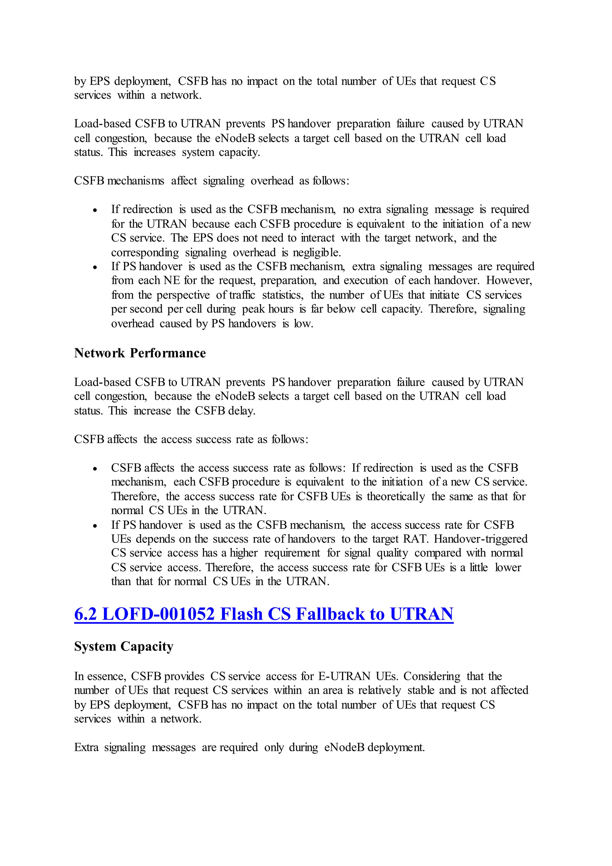 by EPS deployment, CSFB has no impact on the total number of UEs that request CS
services within a network.
Load-based CSFB to UTRAN prevents PS handover preparation failure caused by UTRAN
cell congestion, because the eNodeB selects a target cell based on the UTRAN cell load
status. This increases system capacity.
CSFB mechanisms affect signaling overhead as follows:
 If redirection is used as the CSFB mechanism, no extra signaling message is required
for the UTRAN because each CSFB procedure is equivalent to the initiation of a new
CS service. The EPS does not need to interact with the target network, and the
corresponding signaling overhead is negligible.
 If PS handover is used as the CSFB mechanism, extra signaling messages are required
from each NE for the request, preparation, and execution of each handover. However,
from the perspective of traffic statistics, the number of UEs that initiate CS services
per second per cell during peak hours is far below cell capacity. Therefore, signaling
overhead caused by PS handovers is low.
Network Performance
Load-based CSFB to UTRAN prevents PS handover preparation failure caused by UTRAN
cell congestion, because the eNodeB selects a target cell based on the UTRAN cell load
status. This increase the CSFB delay.
CSFB affects the access success rate as follows:
 CSFB affects the access success rate as follows: If redirection is used as the CSFB
mechanism, each CSFB procedure is equivalent to the initiation of a new CS service.
Therefore, the access success rate for CSFB UEs is theoretically the same as that for
normal CS UEs in the UTRAN.
 If PS handover is used as the CSFB mechanism, the access success rate for CSFB
UEs depends on the success rate of handovers to the target RAT. Handover-triggered
CS service access has a higher requirement for signal quality compared with normal
CS service access. Therefore, the access success rate for CSFB UEs is a little lower
than that for normal CS UEs in the UTRAN.
6.2 LOFD-001052 Flash CS Fallback to UTRAN
System Capacity
In essence, CSFB provides CS service access for E-UTRAN UEs. Considering that the
number of UEs that request CS services within an area is relatively stable and is not affected
by EPS deployment, CSFB has no impact on the total number of UEs that request CS
services within a network.
Extra signaling messages are required only during eNodeB deployment.
 