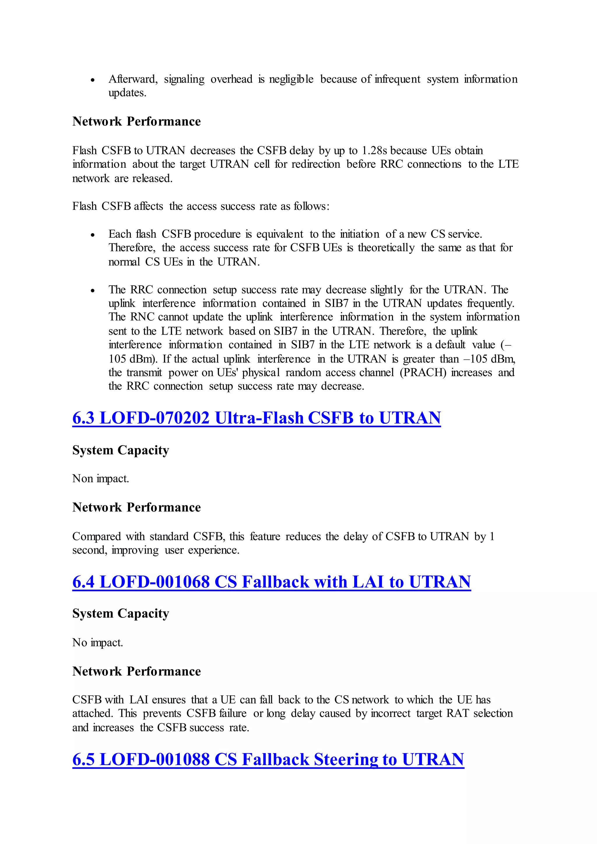  Afterward, signaling overhead is negligible because of infrequent system information
updates.
Network Performance
Flash CSFB to UTRAN decreases the CSFB delay by up to 1.28s because UEs obtain
information about the target UTRAN cell for redirection before RRC connections to the LTE
network are released.
Flash CSFB affects the access success rate as follows:
 Each flash CSFB procedure is equivalent to the initiation of a new CS service.
Therefore, the access success rate for CSFB UEs is theoretically the same as that for
normal CS UEs in the UTRAN.
 The RRC connection setup success rate may decrease slightly for the UTRAN. The
uplink interference information contained in SIB7 in the UTRAN updates frequently.
The RNC cannot update the uplink interference information in the system information
sent to the LTE network based on SIB7 in the UTRAN. Therefore, the uplink
interference information contained in SIB7 in the LTE network is a default value (–
105 dBm). If the actual uplink interference in the UTRAN is greater than –105 dBm,
the transmit power on UEs' physical random access channel (PRACH) increases and
the RRC connection setup success rate may decrease.
6.3 LOFD-070202 Ultra-Flash CSFB to UTRAN
System Capacity
Non impact.
Network Performance
Compared with standard CSFB, this feature reduces the delay of CSFB to UTRAN by 1
second, improving user experience.
6.4 LOFD-001068 CS Fallback with LAI to UTRAN
System Capacity
No impact.
Network Performance
CSFB with LAI ensures that a UE can fall back to the CS network to which the UE has
attached. This prevents CSFB failure or long delay caused by incorrect target RAT selection
and increases the CSFB success rate.
6.5 LOFD-001088 CS Fallback Steering to UTRAN
 