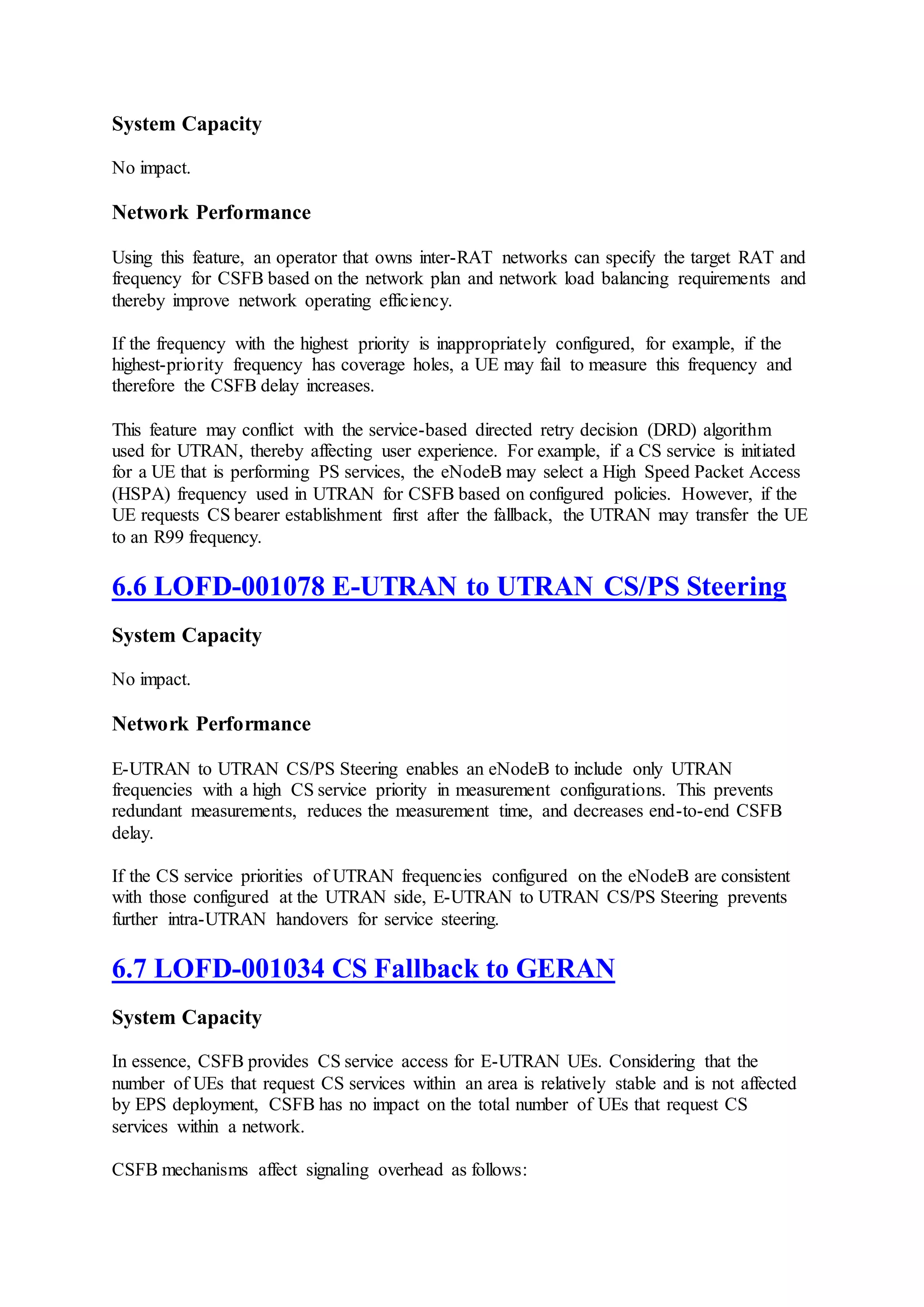 System Capacity
No impact.
Network Performance
Using this feature, an operator that owns inter-RAT networks can specify the target RAT and
frequency for CSFB based on the network plan and network load balancing requirements and
thereby improve network operating efficiency.
If the frequency with the highest priority is inappropriately configured, for example, if the
highest-priority frequency has coverage holes, a UE may fail to measure this frequency and
therefore the CSFB delay increases.
This feature may conflict with the service-based directed retry decision (DRD) algorithm
used for UTRAN, thereby affecting user experience. For example, if a CS service is initiated
for a UE that is performing PS services, the eNodeB may select a High Speed Packet Access
(HSPA) frequency used in UTRAN for CSFB based on configured policies. However, if the
UE requests CS bearer establishment first after the fallback, the UTRAN may transfer the UE
to an R99 frequency.
6.6 LOFD-001078 E-UTRAN to UTRAN CS/PS Steering
System Capacity
No impact.
Network Performance
E-UTRAN to UTRAN CS/PS Steering enables an eNodeB to include only UTRAN
frequencies with a high CS service priority in measurement configurations. This prevents
redundant measurements, reduces the measurement time, and decreases end-to-end CSFB
delay.
If the CS service priorities of UTRAN frequencies configured on the eNodeB are consistent
with those configured at the UTRAN side, E-UTRAN to UTRAN CS/PS Steering prevents
further intra-UTRAN handovers for service steering.
6.7 LOFD-001034 CS Fallback to GERAN
System Capacity
In essence, CSFB provides CS service access for E-UTRAN UEs. Considering that the
number of UEs that request CS services within an area is relatively stable and is not affected
by EPS deployment, CSFB has no impact on the total number of UEs that request CS
services within a network.
CSFB mechanisms affect signaling overhead as follows:
 