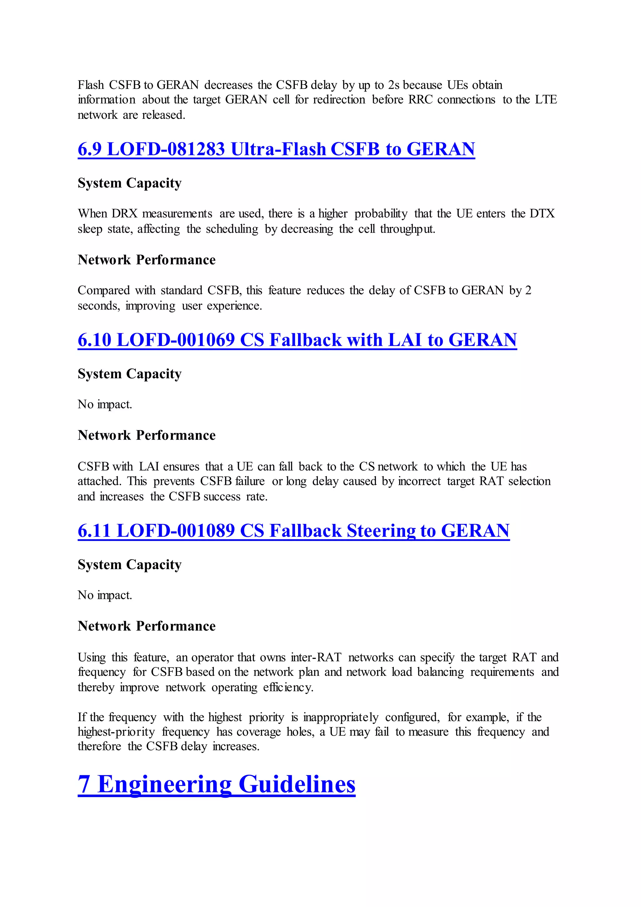 Flash CSFB to GERAN decreases the CSFB delay by up to 2s because UEs obtain
information about the target GERAN cell for redirection before RRC connections to the LTE
network are released.
6.9 LOFD-081283 Ultra-Flash CSFB to GERAN
System Capacity
When DRX measurements are used, there is a higher probability that the UE enters the DTX
sleep state, affecting the scheduling by decreasing the cell throughput.
Network Performance
Compared with standard CSFB, this feature reduces the delay of CSFB to GERAN by 2
seconds, improving user experience.
6.10 LOFD-001069 CS Fallback with LAI to GERAN
System Capacity
No impact.
Network Performance
CSFB with LAI ensures that a UE can fall back to the CS network to which the UE has
attached. This prevents CSFB failure or long delay caused by incorrect target RAT selection
and increases the CSFB success rate.
6.11 LOFD-001089 CS Fallback Steering to GERAN
System Capacity
No impact.
Network Performance
Using this feature, an operator that owns inter-RAT networks can specify the target RAT and
frequency for CSFB based on the network plan and network load balancing requirements and
thereby improve network operating efficiency.
If the frequency with the highest priority is inappropriately configured, for example, if the
highest-priority frequency has coverage holes, a UE may fail to measure this frequency and
therefore the CSFB delay increases.
7 Engineering Guidelines
 