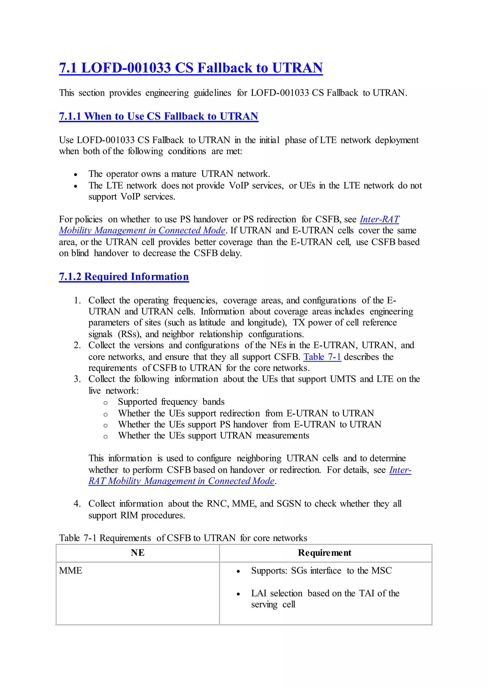 7.1 LOFD-001033 CS Fallback to UTRAN
This section provides engineering guidelines for LOFD-001033 CS Fallback to UTRAN.
7.1.1 When to Use CS Fallback to UTRAN
Use LOFD-001033 CS Fallback to UTRAN in the initial phase of LTE network deployment
when both of the following conditions are met:
 The operator owns a mature UTRAN network.
 The LTE network does not provide VoIP services, or UEs in the LTE network do not
support VoIP services.
For policies on whether to use PS handover or PS redirection for CSFB, see Inter-RAT
Mobility Management in Connected Mode. If UTRAN and E-UTRAN cells cover the same
area, or the UTRAN cell provides better coverage than the E-UTRAN cell, use CSFB based
on blind handover to decrease the CSFB delay.
7.1.2 Required Information
1. Collect the operating frequencies, coverage areas, and configurations of the E-
UTRAN and UTRAN cells. Information about coverage areas includes engineering
parameters of sites (such as latitude and longitude), TX power of cell reference
signals (RSs), and neighbor relationship configurations.
2. Collect the versions and configurations of the NEs in the E-UTRAN, UTRAN, and
core networks, and ensure that they all support CSFB. Table 7-1 describes the
requirements of CSFB to UTRAN for the core networks.
3. Collect the following information about the UEs that support UMTS and LTE on the
live network:
o Supported frequency bands
o Whether the UEs support redirection from E-UTRAN to UTRAN
o Whether the UEs support PS handover from E-UTRAN to UTRAN
o Whether the UEs support UTRAN measurements
This information is used to configure neighboring UTRAN cells and to determine
whether to perform CSFB based on handover or redirection. For details, see Inter-
RAT Mobility Management in Connected Mode.
4. Collect information about the RNC, MME, and SGSN to check whether they all
support RIM procedures.
Table 7-1 Requirements of CSFB to UTRAN for core networks
NE Requirement
MME  Supports: SGs interface to the MSC
 LAI selection based on the TAI of the
serving cell
 
