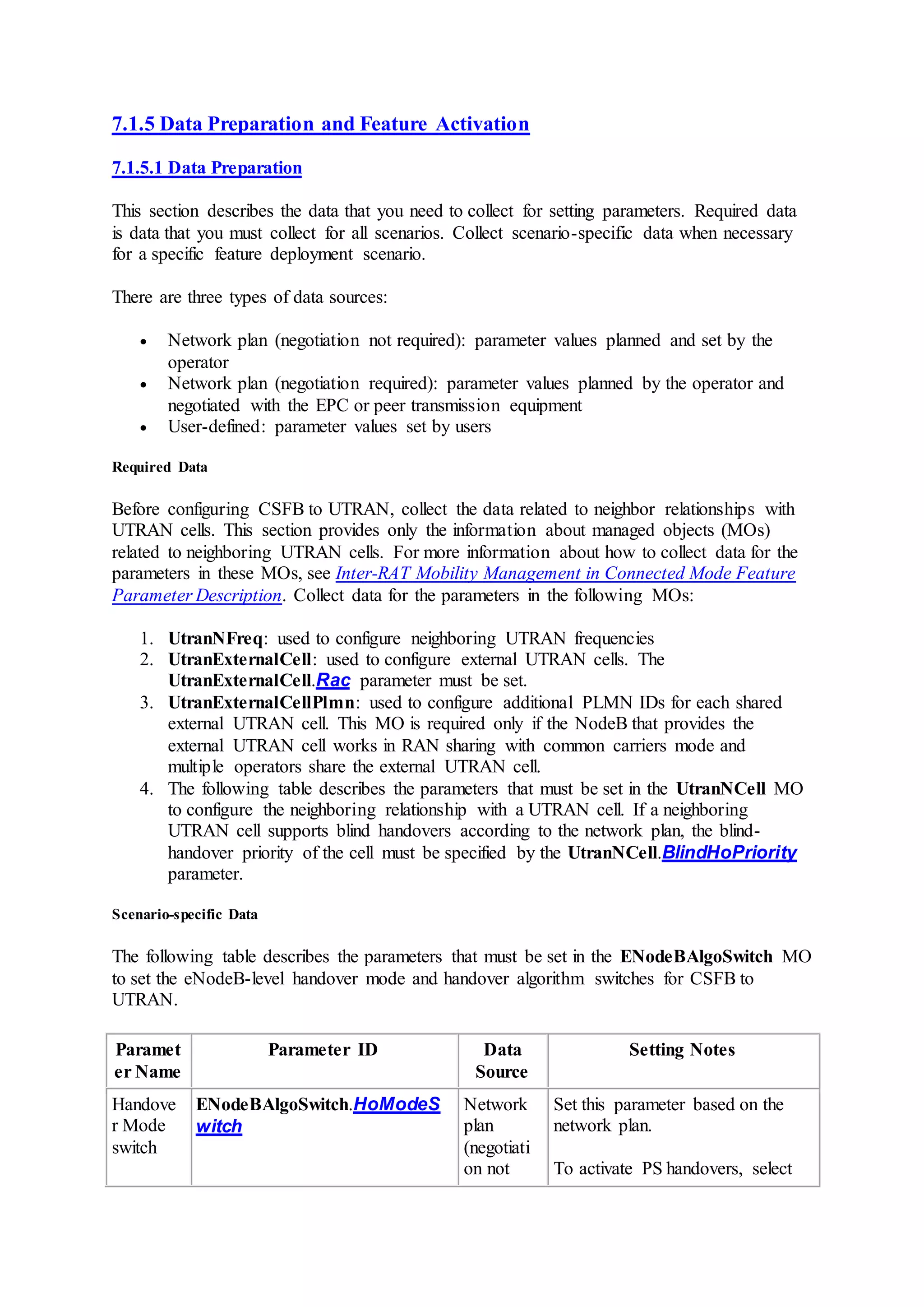 7.1.5 Data Preparation and Feature Activation
7.1.5.1 Data Preparation
This section describes the data that you need to collect for setting parameters. Required data
is data that you must collect for all scenarios. Collect scenario-specific data when necessary
for a specific feature deployment scenario.
There are three types of data sources:
 Network plan (negotiation not required): parameter values planned and set by the
operator
 Network plan (negotiation required): parameter values planned by the operator and
negotiated with the EPC or peer transmission equipment
 User-defined: parameter values set by users
Required Data
Before configuring CSFB to UTRAN, collect the data related to neighbor relationships with
UTRAN cells. This section provides only the information about managed objects (MOs)
related to neighboring UTRAN cells. For more information about how to collect data for the
parameters in these MOs, see Inter-RAT Mobility Management in Connected Mode Feature
Parameter Description. Collect data for the parameters in the following MOs:
1. UtranNFreq: used to configure neighboring UTRAN frequencies
2. UtranExternalCell: used to configure external UTRAN cells. The
UtranExternalCell.Rac parameter must be set.
3. UtranExternalCellPlmn: used to configure additional PLMN IDs for each shared
external UTRAN cell. This MO is required only if the NodeB that provides the
external UTRAN cell works in RAN sharing with common carriers mode and
multiple operators share the external UTRAN cell.
4. The following table describes the parameters that must be set in the UtranNCell MO
to configure the neighboring relationship with a UTRAN cell. If a neighboring
UTRAN cell supports blind handovers according to the network plan, the blind-
handover priority of the cell must be specified by the UtranNCell.BlindHoPriority
parameter.
Scenario-specific Data
The following table describes the parameters that must be set in the ENodeBAlgoSwitch MO
to set the eNodeB-level handover mode and handover algorithm switches for CSFB to
UTRAN.
Paramet
er Name
Parameter ID Data
Source
Setting Notes
Handove
r Mode
switch
ENodeBAlgoSwitch.HoModeS
witch
Network
plan
(negotiati
on not
Set this parameter based on the
network plan.
To activate PS handovers, select
 