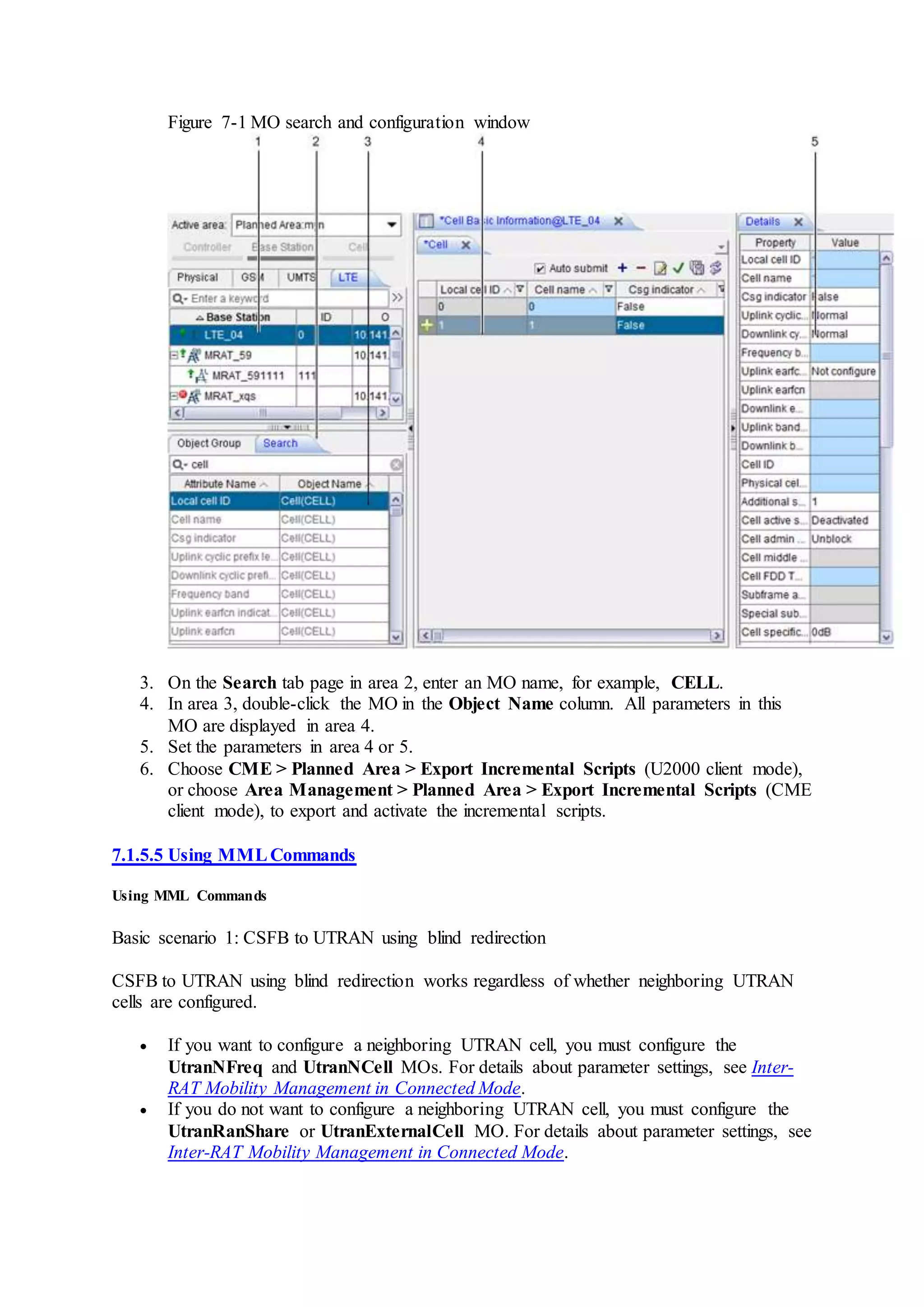 Figure 7-1 MO search and configuration window
3. On the Search tab page in area 2, enter an MO name, for example, CELL.
4. In area 3, double-click the MO in the Object Name column. All parameters in this
MO are displayed in area 4.
5. Set the parameters in area 4 or 5.
6. Choose CME > Planned Area > Export Incremental Scripts (U2000 client mode),
or choose Area Management > Planned Area > Export Incremental Scripts (CME
client mode), to export and activate the incremental scripts.
7.1.5.5 Using MMLCommands
Using MML Commands
Basic scenario 1: CSFB to UTRAN using blind redirection
CSFB to UTRAN using blind redirection works regardless of whether neighboring UTRAN
cells are configured.
 If you want to configure a neighboring UTRAN cell, you must configure the
UtranNFreq and UtranNCell MOs. For details about parameter settings, see Inter-
RAT Mobility Management in Connected Mode.
 If you do not want to configure a neighboring UTRAN cell, you must configure the
UtranRanShare or UtranExternalCell MO. For details about parameter settings, see
Inter-RAT Mobility Management in Connected Mode.
 