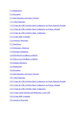 7.7.3 Requirements
7.7.4 Precautions
7.7.5 Data Preparation and Feature Activation
7.7.5.1 Data Preparation
7.7.5.2 Using the CME to Perform Batch Configuration for Newly Deployed eNodeBs
7.7.5.3 Using the CME to Perform Batch Configuration for Existing eNodeBs
7.7.5.4 Using the CME to Perform Single Configuration
7.7.5.5 Using MML Commands
7.7.6 Activation Observation
7.7.7 Deactivation
7.7.8 Performance Monitoring
7.7.9 Parameter Optimization
7.8 LOFD-001034 CS Fallback to GERAN
7.8.1 When to Use CS Fallback to GERAN
7.8.2 Required Information
7.8.3 Requirements
7.8.4 Precautions
7.8.5 Data Preparation and Feature Activation
7.8.5.1 Data Preparation
7.8.5.2 Using the CME to Perform Batch Configuration for Newly Deployed eNodeBs
7.8.5.3 Using the CME to Perform Batch Configuration for Existing eNodeBs
7.8.5.4 Using the CME to Perform Single Configuration
7.8.5.5 Using Feature Operation and Maintenance on the CME
7.8.5.6 Using MML Commands
7.8.6 Activation Observation
 