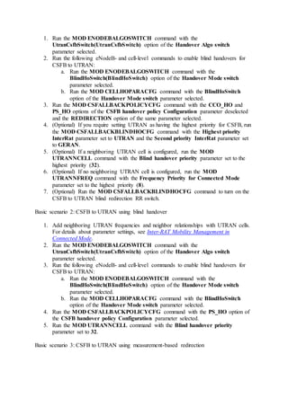1. Run the MOD ENODEBALGOSWITCH command with the
UtranCsfbSwitch(UtranCsfbSwitch) option of the Handover Algo switch
parameter selected.
2. Run the following eNodeB- and cell-level commands to enable blind handovers for
CSFB to UTRAN:
a. Run the MOD ENODEBALGOSWITCH command with the
BlindHoSwitch(BlindHoSwitch) option of the Handover Mode switch
parameter selected.
b. Run the MOD CELLHOPARACFG command with the BlindHoSwitch
option of the Handover Mode switch parameter selected.
3. Run the MOD CSFALLBACKPOLICYCFG command with the CCO_HO and
PS_HO options of the CSFB handover policy Configuration parameter deselected
and the REDIRECTION option of the same parameter selected.
4. (Optional) If you require setting UTRAN as having the highest priority for CSFB, run
the MOD CSFALLBACKBLINDHOCFG command with the Highest priority
InterRat parameter set to UTRAN and the Second priority InterRat parameter set
to GERAN.
5. (Optional) If a neighboring UTRAN cell is configured, run the MOD
UTRANNCELL command with the Blind handover priority parameter set to the
highest priority (32).
6. (Optional) If no neighboring UTRAN cell is configured, run the MOD
UTRANNFREQ command with the Frequency Priority for Connected Mode
parameter set to the highest priority (8).
7. (Optional) Run the MOD CSFALLBACKBLINDHOCFG command to turn on the
CSFB to UTRAN blind redirection RR switch.
Basic scenario 2: CSFB to UTRAN using blind handover
1. Add neighboring UTRAN frequencies and neighbor relationships with UTRAN cells.
For details about parameter settings, see Inter-RAT Mobility Management in
Connected Mode.
2. Run the MOD ENODEBALGOSWITCH command with the
UtranCsfbSwitch(UtranCsfbSwitch) option of the Handover Algo switch
parameter selected.
3. Run the following eNodeB- and cell-level commands to enable blind handovers for
CSFB to UTRAN:
a. Run the MOD ENODEBALGOSWITCH command with the
BlindHoSwitch(BlindHoSwitch) option of the Handover Mode switch
parameter selected.
b. Run the MOD CELLHOPARACFG command with the BlindHoSwitch
option of the Handover Mode switch parameter selected.
4. Run the MOD CSFALLBACKPOLICYCFG command with the PS_HO option of
the CSFB handover policy Configuration parameter selected.
5. Run the MOD UTRANNCELL command with the Blind handover priority
parameter set to 32.
Basic scenario 3: CSFB to UTRAN using measurement-based redirection
 
