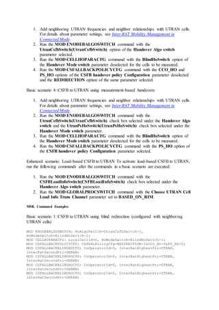 1. Add neighboring UTRAN frequencies and neighbor relationships with UTRAN cells.
For details about parameter settings, see Inter-RAT Mobility Management in
Connected Mode.
2. Run the MOD ENODEBALGOSWITCH command with the
UtranCsfbSwitch(UtranCsfbSwitch) option of the Handover Algo switch
parameter selected.
3. Run the MOD CELLHOPARACFG command with the BlindHoSwitch option of
the Handover Mode switch parameter deselected for the cells to be measured.
4. Run the MOD CSFALLBACKPOLICYCFG command with the CCO_HO and
PS_HO options of the CSFB handover policy Configuration parameter deselected
and the REDIRECTION option of the same parameter selected.
Basic scenario 4: CSFB to UTRAN using measurement-based handovers
1. Add neighboring UTRAN frequencies and neighbor relationships with UTRAN cells.
For details about parameter settings, see Inter-RAT Mobility Management in
Connected Mode.
2. Run the MOD ENODEBALGOSWITCH command with the
UtranCsfbSwitch(UtranCsfbSwitch) check box selected under the Handover Algo
switch and the UtranPsHoSwitch(UtranPsHoSwitch) check box selected under the
Handover Mode switch parameter.
3. Run the MOD CELLHOPARACFG command with the BlindHoSwitch option of
the Handover Mode switch parameter deselected for the cells to be measured.
4. Run the MOD CSFALLBACKPOLICYCFG command with the PS_HO option of
the CSFB handover policy Configuration parameter selected.
Enhanced scenario: Load-based CSFB to UTRAN To activate load-based CSFB to UTRAN,
run the following commands after the commands in a basic scenario are executed:
1. Run the MOD ENODEBALGOSWITCH command with the
CSFBLoadInfoSwitch(CSFBLoadInfoSwitch) check box selected under the
Handover Algo switch parameter.
2. Run the MOD GLOBALPROCSWITCH command with the Choose UTRAN Cell
Load Info Trans Channel parameter set to BASED_ON_RIM.
MML Command Examples
Basic scenario 1: CSFB to UTRAN using blind redirection (configured with neighboring
UTRAN cells)
MOD ENODEBALGOSWITCH: HoAlgoSwitch=UtranCsfbSwitch-1,
HoModeSwitch=BlindHoSwitch-1;
MOD CELLHOPARACFG: LocalCellId=0, HoModeSwitch=BlindHoSwitch-1;
MOD CSFALLBACKPOLICYCFG: CsfbHoPolicyCfg=REDIRECTION-1&CCO_HO-0&PS_HO-0;
MOD CSFALLBACKBLINDHOCFG: CnOperatorId=0, InterRatHighestPri=UTRAN,
InterRatSecondPri=GERAN;
MOD CSFALLBACKBLINDHOCFG: CnOperatorId=0, InterRatHighestPri=UTRAN,
InterRatSecondPri=GERAN;
MOD CSFALLBACKBLINDHOCFG: CnOperatorId=0, InterRatHighestPri=UTRAN,
InterRatSecondPri=GERAN;
MOD CSFALLBACKBLINDHOCFG: CnOperatorId=0, InterRatHighestPri=UTRAN,
InterRatSecondPri=GERAN;
 