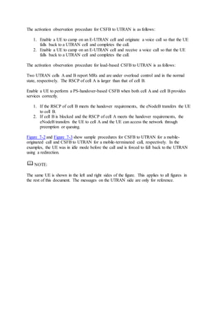 The activation observation procedure for CSFB to UTRAN is as follows:
1. Enable a UE to camp on an E-UTRAN cell and originate a voice call so that the UE
falls back to a UTRAN cell and completes the call.
2. Enable a UE to camp on an E-UTRAN cell and receive a voice call so that the UE
falls back to a UTRAN cell and completes the call.
The activation observation procedure for load-based CSFB to UTRAN is as follows:
Two UTRAN cells A and B report MRs and are under overload control and in the normal
state, respectively. The RSCP of cell A is larger than that of cell B.
Enable a UE to perform a PS-handover-based CSFB when both cell A and cell B provides
services correctly.
1. If the RSCP of cell B meets the handover requirements, the eNodeB transfers the UE
to cell B.
2. If cell B is blocked and the RSCP of cell A meets the handover requirements, the
eNodeB transfers the UE to cell A and the UE can access the network through
preemption or queuing.
Figure 7-2 and Figure 7-3 show sample procedures for CSFB to UTRAN for a mobile-
originated call and CSFB to UTRAN for a mobile-terminated call, respectively. In the
examples, the UE was in idle mode before the call and is forced to fall back to the UTRAN
using a redirection.
NOTE:
The same UE is shown in the left and right sides of the figure. This applies to all figures in
the rest of this document. The messages on the UTRAN side are only for reference.
 