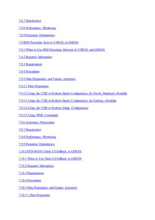 7.8.7 Deactivation
7.8.8 Performance Monitoring
7.8.9 Parameter Optimization
7.9 RIM Procedure from E-UTRAN to GERAN
7.9.1 When to Use RIM Procedure Between E-UTRAN and GERAN
7.9.2 Required Information
7.9.3 Requirements
7.9.4 Precautions
7.9.5 Data Preparation and Feature Activation
7.9.5.1 Data Preparation
7.9.5.2 Using the CME to Perform Batch Configuration for Newly Deployed eNodeBs
7.9.5.3 Using the CME to Perform Batch Configuration for Existing eNodeBs
7.9.5.4 Using the CME to Perform Single Configuration
7.9.5.5 Using MML Commands
7.9.6 Activation Observation
7.9.7 Deactivation
7.9.8 Performance Monitoring
7.9.9 Parameter Optimization
7.10 LOFD-001053 Flash CS Fallback to GERAN
7.10.1 When to Use Flash CS Fallback to GERAN
7.10.2 Required Information
7.10.3 Requirements
7.10.4 Precautions
7.10.5 Data Preparation and Feature Activation
7.10.5.1 Data Preparation
 