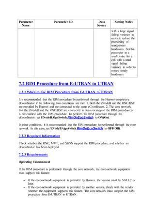 Parameter
Name
Parameter ID Data
Source
Setting Notes
with a large signal
fading variance in
order to reduce the
probability of
unnecessary
handovers. Set this
parameter to a
small value for a
cell with a small
signal fading
variance in order to
ensure timely
handovers.
7.2 RIM Procedure from E-UTRAN to UTRAN
7.2.1 When to Use RIM Procedure from E-UTRAN to UTRAN
It is recommended that the RIM procedure be performed through the Huawei-proprietary
eCoordinator if the following two conditions are met: 1. Both the eNodeB and the RNC/BSC
are provided by Huawei and are connected to the same eCoordinator. 2. The core network
that the eNodeB and the RNC/BSC are connected to does not support the RIM procedure or
is not enabled with the RIM procedure. To perform the RIM procedure through the
eCoordinator, set ENodeBAlgoSwitch.RimOnEcoSwitch to ON(On).
In other conditions, it is recommended that the RIM procedure be performed through the core
network. In this case, set ENodeBAlgoSwitch.RimOnEcoSwitch to OFF(Off).
7.2.2 Required Information
Check whether the RNC, MME, and SGSN support the RIM procedure, and whether an
eCoordinator has been deployed.
7.2.3 Requirements
Operating Environment
If the RIM procedure is performed through the core network, the core-network equipment
must support this feature:
 If the core-network equipment is provided by Huawei, the version must be SAE1.2 or
later.
 If the core-network equipment is provided by another vendor, check with the vendor
whether the equipment supports this feature. The core network must support the RIM
procedure from E-UTRAN to UTRAN.
 