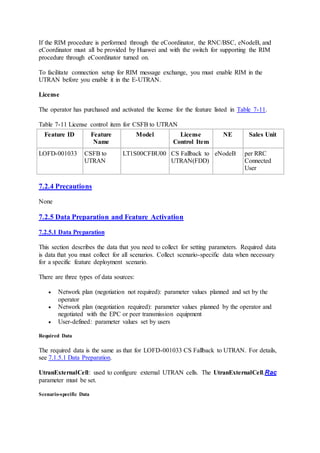 If the RIM procedure is performed through the eCoordinator, the RNC/BSC, eNodeB, and
eCoordinator must all be provided by Huawei and with the switch for supporting the RIM
procedure through eCoordinator turned on.
To facilitate connection setup for RIM message exchange, you must enable RIM in the
UTRAN before you enable it in the E-UTRAN.
License
The operator has purchased and activated the license for the feature listed in Table 7-11.
Table 7-11 License control item for CSFB to UTRAN
Feature ID Feature
Name
Model License
Control Item
NE Sales Unit
LOFD-001033 CSFB to
UTRAN
LT1S00CFBU00 CS Fallback to
UTRAN(FDD)
eNodeB per RRC
Connected
User
7.2.4 Precautions
None
7.2.5 Data Preparation and Feature Activation
7.2.5.1 Data Preparation
This section describes the data that you need to collect for setting parameters. Required data
is data that you must collect for all scenarios. Collect scenario-specific data when necessary
for a specific feature deployment scenario.
There are three types of data sources:
 Network plan (negotiation not required): parameter values planned and set by the
operator
 Network plan (negotiation required): parameter values planned by the operator and
negotiated with the EPC or peer transmission equipment
 User-defined: parameter values set by users
Required Data
The required data is the same as that for LOFD-001033 CS Fallback to UTRAN. For details,
see 7.1.5.1 Data Preparation.
UtranExternalCell: used to configure external UTRAN cells. The UtranExternalCell.Rac
parameter must be set.
Scenario-specific Data
 