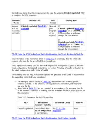 The following table describes the parameter that must be set in the ENodeBAlgoSwitch MO
to configure the RIM procedure.
Paramete
r Name
Parameter ID Data
Source
Setting Notes
Support
RIM by
eCoordina
tor Switch
ENodeBAlgoSwitch.RimOnEc
oSwitch
Network
plan
(negotiati
on not
required)
If
ENodeBAlgoSwitch.RimOnEc
oSwitch is set to OFF(Off), the
RIM procedure is performed
through the core network.
If
ENodeBAlgoSwitch.RimOnEc
oSwitch is set to ON(On), the
RIM procedure is performed
through the eCoordinator.
7.2.5.2 Using the CME to Perform Batch Configuration for Newly Deployed eNodeBs
Enter the values of the parameters listed in Table 7-12 in a summary data file, which also
contains other data for the new eNodeBs to be deployed.
Then, import the summary data file into the Configuration Management Express (CME) for
batch configuration. For detailed instructions, see section "Creating eNodeBs in Batches" in
the initial configuration guide for the eNodeB.
The summary data file may be a scenario-specific file provided by the CME or a customized
file, depending on the following conditions:
 The managed objects (MOs) in Table 7-12 are contained in a scenario-specific
summary data file. In this situation, set the parameters in the MOs, and then verify
and save the file.
 Some MOs in Table 7-12 are not contained in a scenario-specific summary data file.
In this situation, customize a summary data file to include the MOs before you can set
the parameters.
Table 7-12 Parameters for the RIM procedure
MO Sheet in the
Summary Data File
Parameter Group Remarks
ENodeBAlgoSwitch User-defined sheet.
ENodeBAlgoSwitch
is recommended.
See 7.2.5.1 Data
Preparation.
None
7.2.5.3 Using the CME to Perform Batch Configuration for Existing eNodeBs
 