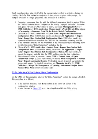 Batch reconfiguration using the CME is the recommended method to activate a feature on
existing eNodeBs. This method reconfigures all data, except neighbor relationships, for
multiple eNodeBs in a single procedure. The procedure is as follows:
1. Customize a summary data file with the MOs and parameters listed in section "Using
the CME to Perform Batch Configuration for Newly Deployed eNodeBs." For online
help, press F1 when a CME window is active, and select Managing the CME >
CME Guidelines > LTE Application Management > eNodeB RelatedOperations
> Customizing a Summary Data File for Batch eNodeB Configuration.
2. Choose CME > LTE Application > Export Data > Export Base Station Bulk
Configuration Data (U2000 client mode), or choose LTE Application > Export
Data > Export Base Station Bulk Configuration Data (CME client mode), to
export the eNodeB data stored on the CME into the customized summary data file.
3. In the summary data file, set the parameters in the MOs according to the setting notes
provided in section "Data Preparation" and close the file.
4. Choose CME > LTE Application > Import Data > Import Base Station Bulk
Configuration Data (U2000 client mode), or choose LTE Application > Import
Data > Import Base Station Bulk Configuration Data (CME client mode), to
import the summary data file into the CME, and then start the data verification.
5. After data verification is complete, choose CME > Planned Area > Export
Incremental Scripts (U2000 client mode), or choose Area Management > Planned
Area > Export Incremental Scripts (CME client mode), to export and activate the
incremental scripts. For detailed operations, see Managing the CME > CME
Guidelines > Script File Management > Exporting Incremental Scripts from a
Planned Data Area in the CME online help.
7.2.5.4 Using the CME to Perform Single Configuration
On the CME, set the parameters listed in the "Data Preparation" section for a single eNodeB.
The procedure is as follows:
1. In the planned data area, click Base Station in the upper left corner of the
configuration window.
2. In area 1 shown in Figure 7-7, select the eNodeB to which the MOs belong.
 