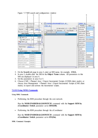 Figure 7-7 MO search and configuration window
3. On the Search tab page in area 2, enter an MO name, for example, CELL.
4. In area 3, double-click the MO in the Object Name column. All parameters in this
MO are displayed in area 4.
5. Set the parameters in area 4 or 5.
6. Choose CME > Planned Area > Export Incremental Scripts (U2000 client mode), or
choose Area Management > Planned Area > Export Incremental Scripts (CME client
mode), to export and activate the incremental scripts.
7.2.5.5 Using MMLCommands
Using MML Commands
 Performing the RIM procedure through the core network
Run the MOD ENODEBALGOSWITCH command with the Support RIM by
eCoordinator Switch parameter set to OFF(Off).
 Performing the RIM procedure through the eCoordinator
Run the MOD ENODEBALGOSWITCH command with the Support RIM by
eCoordinator Switch parameter set to ON(On).
MML Command Examples
 