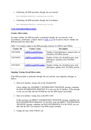  Performing the RIM procedure through the core network
MOD ENODEBALGOSWITCH: RimOnEcoSwitch=OFF;
 Performing the RIM procedure through the eCoordinator
MOD ENODEBALGOSWITCH: RimOnEcoSwitch=ON;
7.2.6 Activation Observation
Counter Observation
No matter whether the RIM procedure is performed through the core network or the
eCoordinator, performance counters listed in Table 7-13 can be used to observe whether the
RIM procedure has taken effect.
Table 7-13 Counters related to the RIM procedure between E-UTRAN and UTRAN
Counter ID Counter Name Description
1526728949 L.RIM.Load.E2W.Req Number of load information requests from an
eNodeB to WCDMA network
1526728950 L.RIM.Load.E2W.Resp Number of times the eNodeB receives load
information responses from WCDMA
network
1526728951 L.RIM.Load.E2W.Update Number of times the eNodeB receives load
information updates from WCDMA network
Signaling Tracing Result Observation
If the RIM procedure is performed through the core network, trace signaling messages as
follows:
1. Start an S1 interface tracing task on the eNodeB LMT.
Check whether the eNB DIRECT INFORMATION TRANSFER message containing
the RAN-INFORMATION-REQUEST IE is sent over the S1 interface. If the message
is sent, you can infer that the eNodeB has sent the RIM request successfully.
2. Start an Iu interface tracing task on the RNC LMT.
If after receiving the DIRECT INFORMATION TRANSFER message containing the
RAN-INFORMATION-REQUEST IE, the RNC sends the DIRECT INFORMATION
TRANSFER message containing the RAN-INFORMAION IE to the SGSN, you can
infer that the RNC can response to the RIM request normally.
3. Change the state of the UTRAN cell.
 
