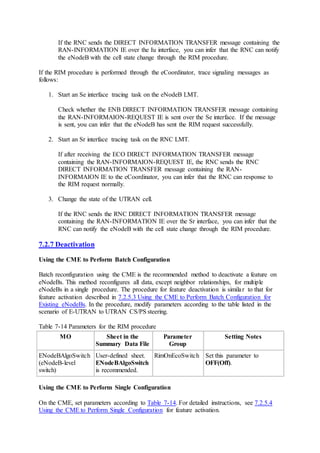 If the RNC sends the DIRECT INFORMATION TRANSFER message containing the
RAN-INFORMATION IE over the Iu interface, you can infer that the RNC can notify
the eNodeB with the cell state change through the RIM procedure.
If the RIM procedure is performed through the eCoordinator, trace signaling messages as
follows:
1. Start an Se interface tracing task on the eNodeB LMT.
Check whether the ENB DIRECT INFORMATION TRANSFER message containing
the RAN-INFORMAION-REQUEST IE is sent over the Se interface. If the message
is sent, you can infer that the eNodeB has sent the RIM request successfully.
2. Start an Sr interface tracing task on the RNC LMT.
If after receiving the ECO DIRECT INFORMATION TRANSFER message
containing the RAN-INFORMAION-REQUEST IE, the RNC sends the RNC
DIRECT INFORMATION TRANSFER message containing the RAN-
INFORMAION IE to the eCoordinator, you can infer that the RNC can response to
the RIM request normally.
3. Change the state of the UTRAN cell.
If the RNC sends the RNC DIRECT INFORMATION TRANSFER message
containing the RAN-INFORMATION IE over the Sr interface, you can infer that the
RNC can notify the eNodeB with the cell state change through the RIM procedure.
7.2.7 Deactivation
Using the CME to Perform Batch Configuration
Batch reconfiguration using the CME is the recommended method to deactivate a feature on
eNodeBs. This method reconfigures all data, except neighbor relationships, for multiple
eNodeBs in a single procedure. The procedure for feature deactivation is similar to that for
feature activation described in 7.2.5.3 Using the CME to Perform Batch Configuration for
Existing eNodeBs. In the procedure, modify parameters according to the table listed in the
scenario of E-UTRAN to UTRAN CS/PS steering.
Table 7-14 Parameters for the RIM procedure
MO Sheet in the
Summary Data File
Parameter
Group
Setting Notes
ENodeBAlgoSwitch
(eNodeB-level
switch)
User-defined sheet.
ENodeBAlgoSwitch
is recommended.
RimOnEcoSwitch Set this parameter to
OFF(Off).
Using the CME to Perform Single Configuration
On the CME, set parameters according to Table 7-14. For detailed instructions, see 7.2.5.4
Using the CME to Perform Single Configuration for feature activation.
 